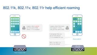 27© 2018 Cisco and/or its affiliates. All rights reserved.
Association
802.11k, 802.11v, 802.11r help efficient roaming
Cisco-APNon-Cisco-AP
Legacy client cannot
join the same SSID
where 11r is enabled
I recognize that you
are an iOS device
11r is enabled for you
802.11k, 802.11v
are on by default
Legacy client that does
not support 11r/k/v
can join the same SSID
 