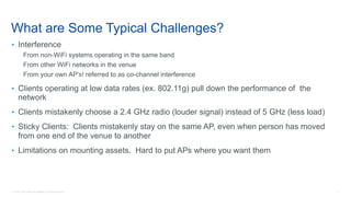 3© 2018 Cisco and/or its affiliates. All rights reserved.
What are Some Typical Challenges?
• Interference
From non-WiFi systems operating in the same band
From other WiFi networks in the venue
From your own AP’s! referred to as co-channel interference
• Clients operating at low data rates (ex. 802.11g) pull down the performance of the
network
• Clients mistakenly choose a 2.4 GHz radio (louder signal) instead of 5 GHz (less load)
• Sticky Clients: Clients mistakenly stay on the same AP, even when person has moved
from one end of the venue to another
• Limitations on mounting assets. Hard to put APs where you want them
 
