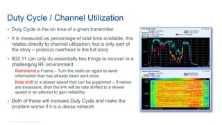 5© 2018 Cisco and/or its affiliates. All rights reserved.
• Duty Cycle is the on time of a given transmitter
• It is measured as percentage of total time available, this
relates directly to channel utilization, but is only part of
the story – protocol overhead is the full story
• 802.11 can only do essentially two things to recover in a
challenging RF environment
Retransmit a Frame – Turn the radio on again to send
information that has already been sent once
Rate shift to a slower speed that can be supported – If retries
are excessive, then the link will be rate shifted to a slower
speed in an attempt to gain reliability
• Both of these will increase Duty Cycle and make the
problem worse if it is a dense network
Duty Cycle / Channel Utilization
 