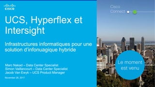 © 2016 Cisco and/or its affiliates. All rights reserved. 1
UCS, Hyperflex et
Intersight
Infrastructures informatiques pour une
solution d’infonuagique hybride
Marc Nakad – Data Center Specialist
Simon Vaillancourt – Data Center Specialist
Jacob Van Ewyk – UCS Product Manager
November 28, 2017
Cisco
Connect
 