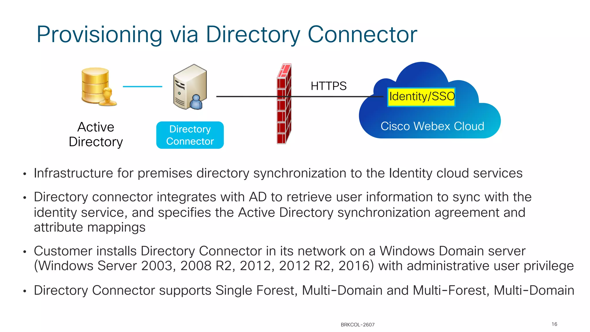 Provisioning via Directory Connector
• Infrastructure for premises directory synchronization to the Identity cloud services
• Directory connector integrates with AD to retrieve user information to sync with the
identity service, and specifies the Active Directory synchronization agreement and
attribute mappings
• Customer installs Directory Connector in its network on a Windows Domain server
(Windows Server 2003, 2008 R2, 2012, 2012 R2, 2016) with administrative user privilege
• Directory Connector supports Single Forest, Multi-Domain and Multi-Forest, Multi-Domain
Directory
Connector
Active
Directory
Cisco Webex Cloud
Identity/SSO
HTTPS
BRKCOL-2607 16
 