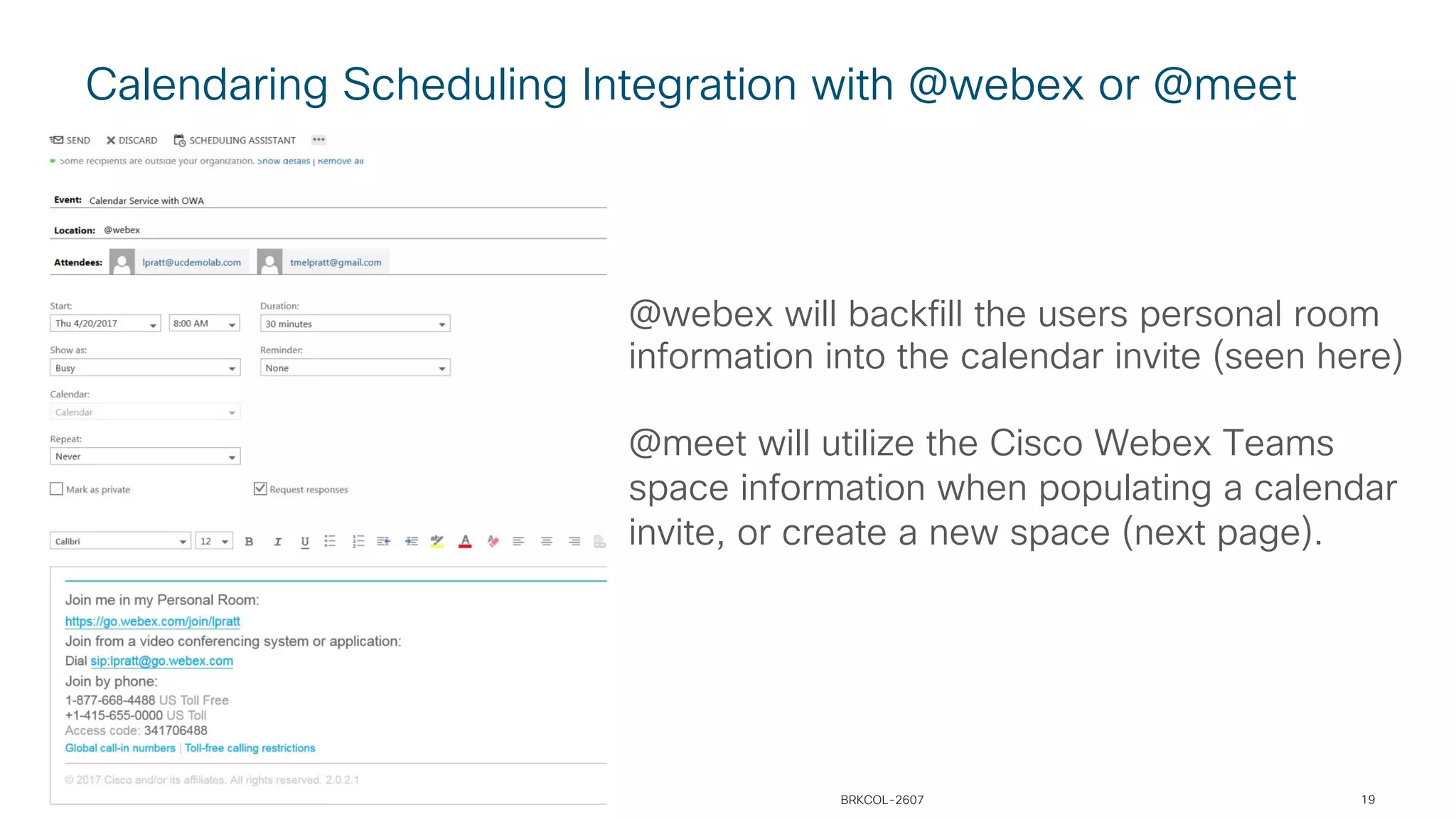 Calendaring Scheduling Integration with @webex or @meet
@webex will backfill the users personal room
information into the calendar invite (seen here)
@meet will utilize the Cisco Webex Teams
space information when populating a calendar
invite, or create a new space (next page).
BRKCOL-2607 19
 
