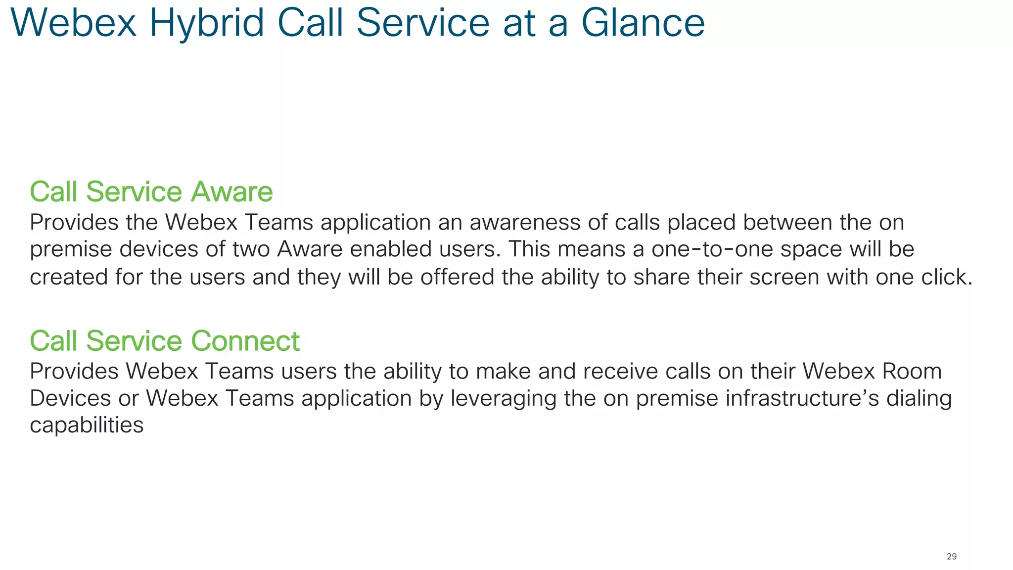 Webex Hybrid Call Service at a Glance
Call Service Aware
Provides the Webex Teams application an awareness of calls placed between the on
premise devices of two Aware enabled users. This means a one-to-one space will be
created for the users and they will be offered the ability to share their screen with one click.
Call Service Connect
Provides Webex Teams users the ability to make and receive calls on their Webex Room
Devices or Webex Teams application by leveraging the on premise infrastructure’s dialing
capabilities
29
 