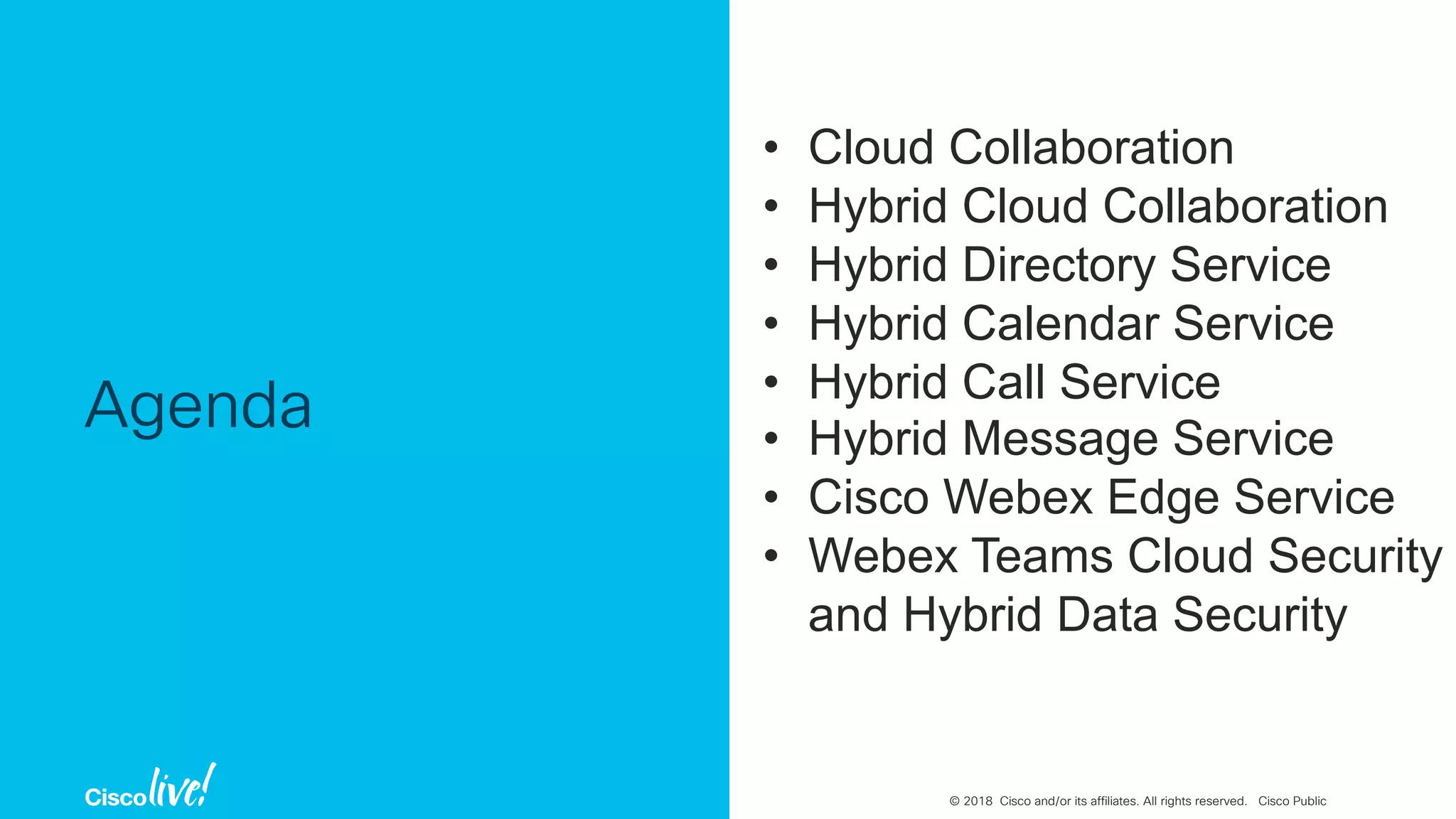 © 2018 Cisco and/or its affiliates. All rights reserved. Cisco Public
Agenda
• Cloud Collaboration
• Hybrid Cloud Collaboration
• Hybrid Directory Service
• Hybrid Calendar Service
• Hybrid Call Service
• Hybrid Message Service
• Cisco Webex Edge Service
• Webex Teams Cloud Security
and Hybrid Data Security
 