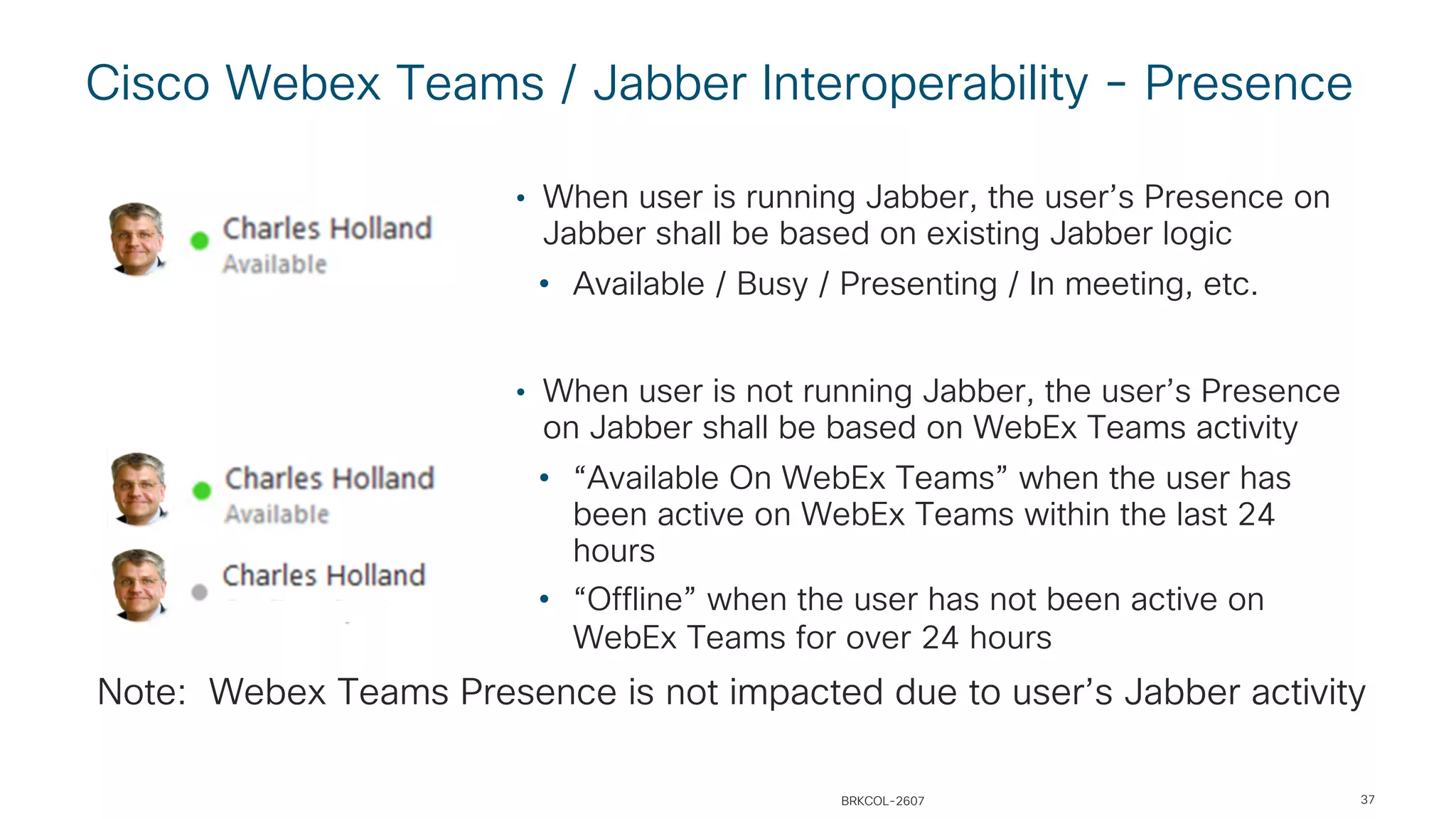Cisco Webex Teams / Jabber Interoperability - Presence
37
• When user is running Jabber, the user’s Presence on
Jabber shall be based on existing Jabber logic
• Available / Busy / Presenting / In meeting, etc.
• When user is not running Jabber, the user’s Presence
on Jabber shall be based on WebEx Teams activity
• “Available On WebEx Teams” when the user has
been active on WebEx Teams within the last 24
hours
• “Offline” when the user has not been active on
WebEx Teams for over 24 hours
Note: Webex Teams Presence is not impacted due to user’s Jabber activity
BRKCOL-2607
 