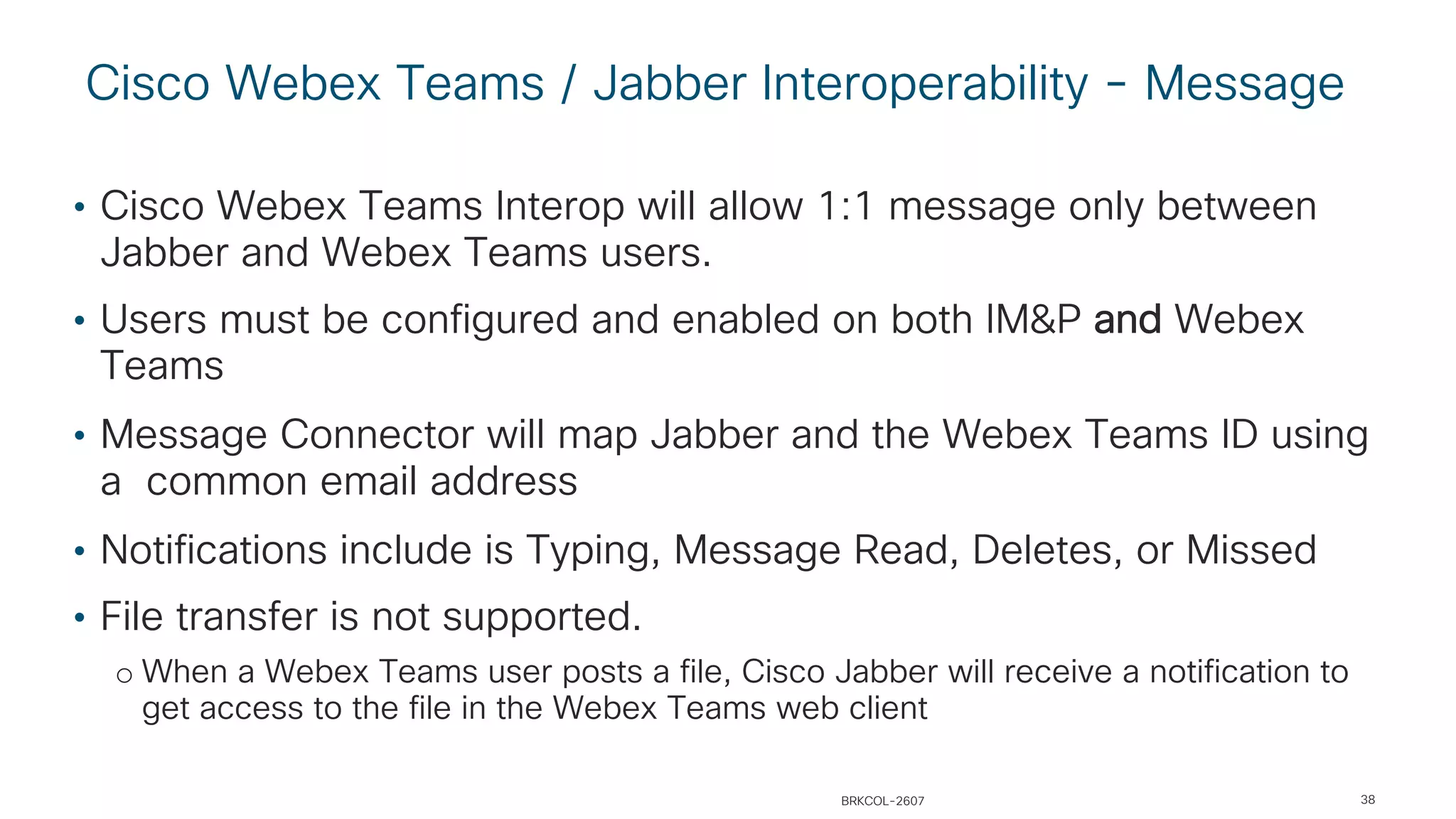 Cisco Webex Teams / Jabber Interoperability - Message
38
• Cisco Webex Teams Interop will allow 1:1 message only between
Jabber and Webex Teams users.
• Users must be configured and enabled on both IM&P and Webex
Teams
• Message Connector will map Jabber and the Webex Teams ID using
a common email address
• Notifications include is Typing, Message Read, Deletes, or Missed
• File transfer is not supported.
o When a Webex Teams user posts a file, Cisco Jabber will receive a notification to
get access to the file in the Webex Teams web client
BRKCOL-2607
 
