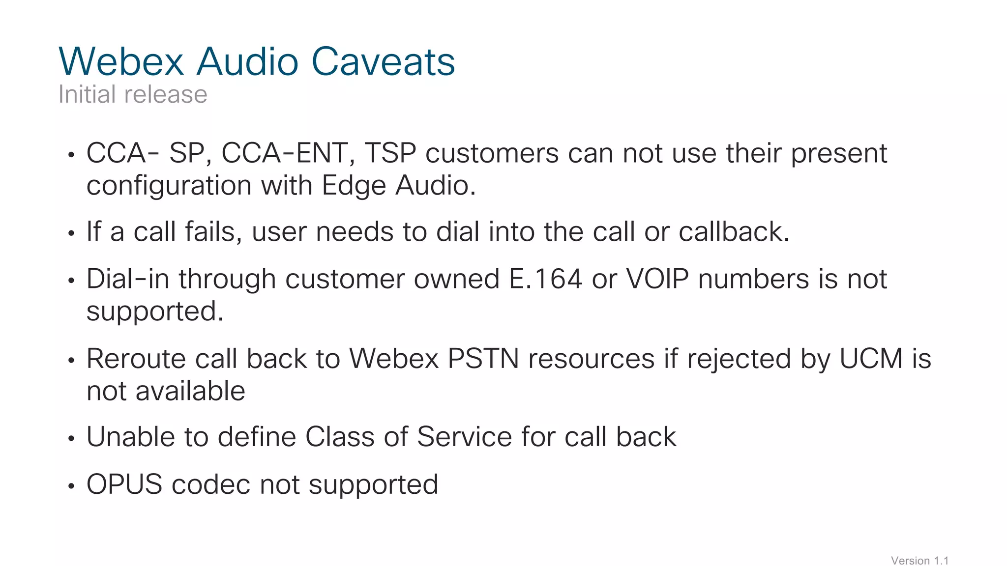 • CCA- SP, CCA-ENT, TSP customers can not use their present
configuration with Edge Audio.
• If a call fails, user needs to dial into the call or callback.
• Dial-in through customer owned E.164 or VOIP numbers is not
supported.
• Reroute call back to Webex PSTN resources if rejected by UCM is
not available
• Unable to define Class of Service for call back
• OPUS codec not supported
Webex Audio Caveats
Initial release
Version 1.1
 