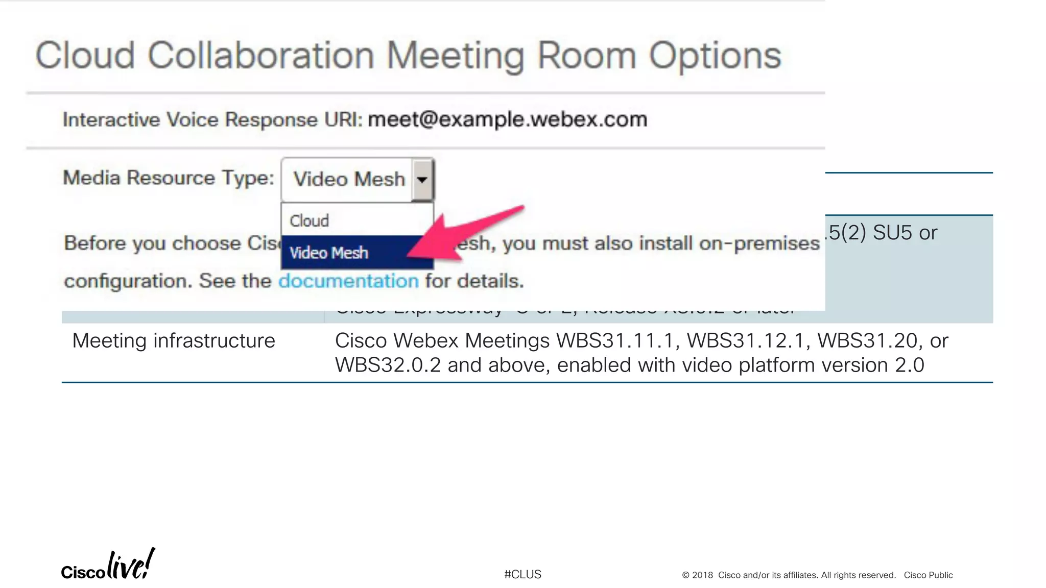 © 2018 Cisco and/or its affiliates. All rights reserved. Cisco Public#CLUS
Webex Video Mesh Requirements
Component purpose Minimum supported version
On-Premises call control Cisco Unified Communications Manager, Release 10.5(2) SU5 or
later
Cisco Expressway-C or E, Release X8.9.2 or later
Meeting infrastructure Cisco Webex Meetings WBS31.11.1, WBS31.12.1, WBS31.20, or
WBS32.0.2 and above, enabled with video platform version 2.0
 
