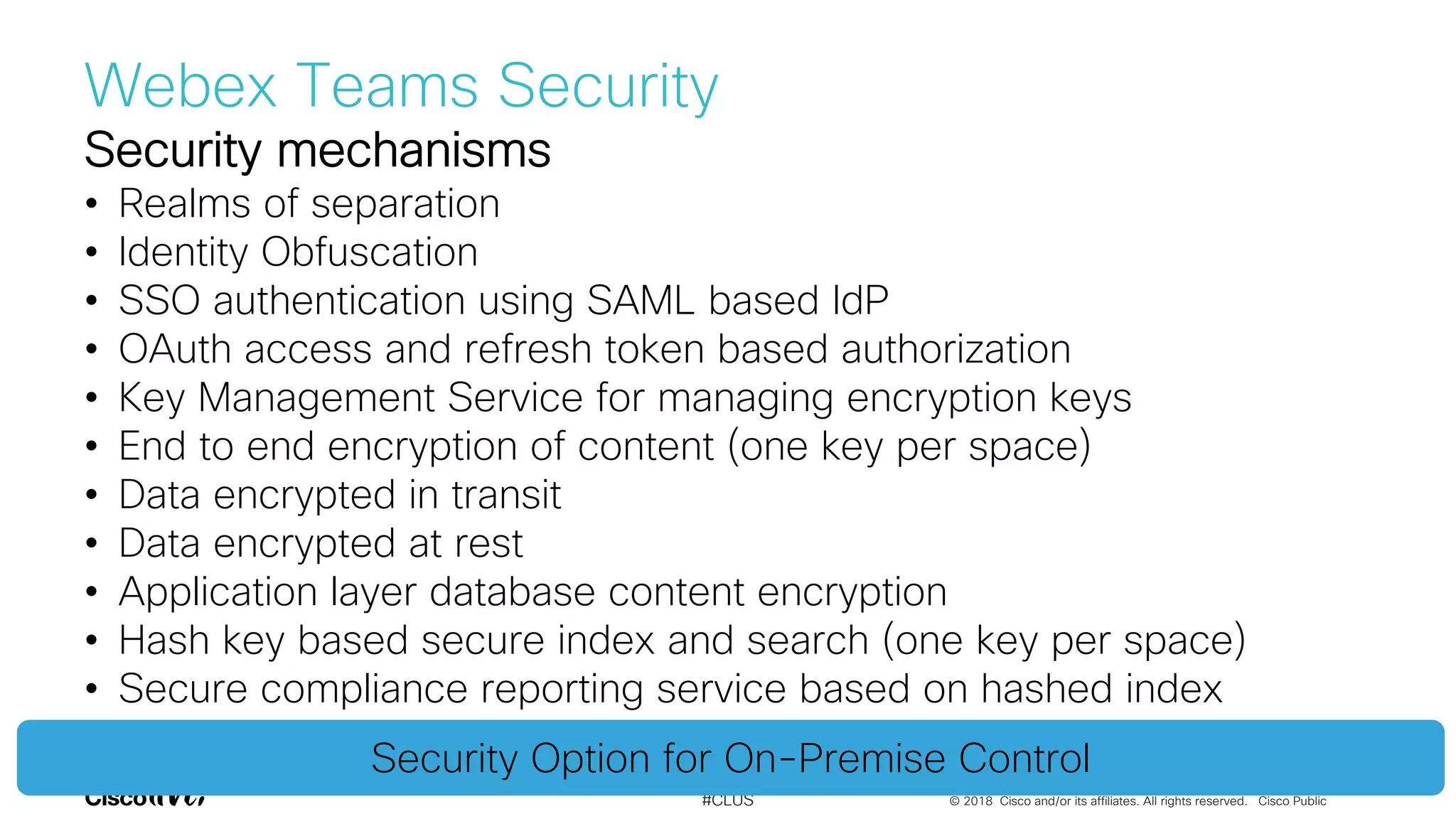 © 2018 Cisco and/or its affiliates. All rights reserved. Cisco Public#CLUS
Security mechanisms
• Realms of separation
• Identity Obfuscation
• SSO authentication using SAML based IdP
• OAuth access and refresh token based authorization
• Key Management Service for managing encryption keys
• End to end encryption of content (one key per space)
• Data encrypted in transit
• Data encrypted at rest
• Application layer database content encryption
• Hash key based secure index and search (one key per space)
• Secure compliance reporting service based on hashed index
Security Option for On-Premise Control
Webex Teams Security
 