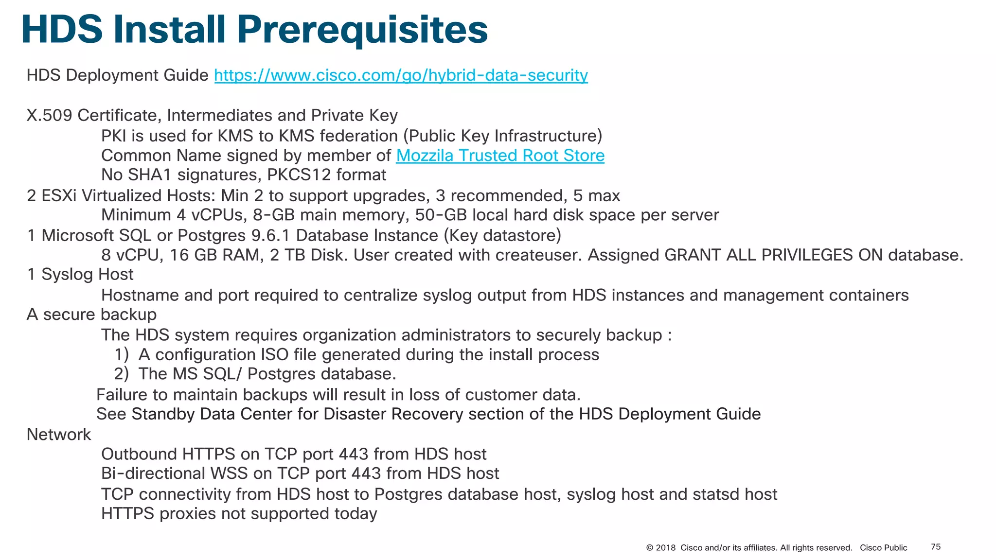 HDS Install Prerequisites
HDS Deployment Guide https://www.cisco.com/go/hybrid-data-security
X.509 Certificate, Intermediates and Private Key
PKI is used for KMS to KMS federation (Public Key Infrastructure)
Common Name signed by member of Mozzila Trusted Root Store
No SHA1 signatures, PKCS12 format
2 ESXi Virtualized Hosts: Min 2 to support upgrades, 3 recommended, 5 max
Minimum 4 vCPUs, 8-GB main memory, 50-GB local hard disk space per server
1 Microsoft SQL or Postgres 9.6.1 Database Instance (Key datastore)
8 vCPU, 16 GB RAM, 2 TB Disk. User created with createuser. Assigned GRANT ALL PRIVILEGES ON database.
1 Syslog Host
Hostname and port required to centralize syslog output from HDS instances and management containers
A secure backup
The HDS system requires organization administrators to securely backup :
1) A configuration ISO file generated during the install process
2) The MS SQL/ Postgres database.
Failure to maintain backups will result in loss of customer data.
See Standby Data Center for Disaster Recovery section of the HDS Deployment Guide
Network
Outbound HTTPS on TCP port 443 from HDS host
Bi-directional WSS on TCP port 443 from HDS host
TCP connectivity from HDS host to Postgres database host, syslog host and statsd host
HTTPS proxies not supported today
75© 2018 Cisco and/or its affiliates. All rights reserved. Cisco Public
 