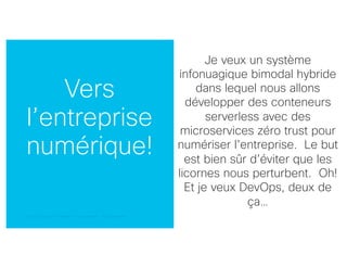 © 2018 Cisco and/or its affiliates. All rights reserved. Cisco Confidential© 2018 Cisco and/or its affiliates. All rights reserved. Cisco Confidential
Vers
l’entreprise
numérique!
Je veux un système
infonuagique bimodal hybride
dans lequel nous allons
développer des conteneurs
serverless avec des
microservices zéro trust pour
numériser l’entreprise. Le but
est bien sûr d’éviter que les
licornes nous perturbent. Oh!
Et je veux DevOps, deux de
ça…
 