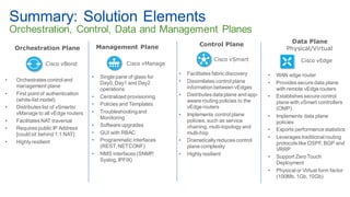 © 2018 Cisco and/or its affiliates. All rights reserved. Cisco Confidential 51
Summary: Solution Elements
Orchestration, Control, Data and Management Planes
Control Plane
Cisco vSmart
• Facilitates fabric discovery
• Dissimilates control plane
information between vEdges
• Distributes data plane and app-
aware routing policies to the
vEdge routers
• Implements control plane
policies, such as service
chaining, multi-topology and
multi-hop
• Dramatically reduces control
plane complexity
• Highly resilient
Data Plane
Physical/Virtual
Cisco vEdge
• WAN edge router
• Provides secure data plane
with remote vEdge routers
• Establishes secure control
plane with vSmart controllers
(OMP)
• Implements data plane
policies
• Exports performance statistics
• Leverages traditional routing
protocols like OSPF, BGP and
VRRP
• Support Zero Touch
Deployment
• Physical or Virtual form factor
(100Mb, 1Gb, 10Gb)
Management Plane
Cisco vManage
• Single pane of glass for
Day0, Day1 and Day2
operations
• Centralized provisioning
• Policies and Templates
• Troubleshootingand
Monitoring
• Software upgrades
• GUI with RBAC
• Programmatic interfaces
(REST, NETCONF)
• NMS interfaces (SNMP,
Syslog, IPFIX)
Orchestration Plane
Cisco vBond
• Orchestrates control and
management plane
• First point of authentication
(white-list model)
• Distributes list of vSmarts/
vManage to all vEdge routers
• Facilitates NAT traversal
• Requires public IP Address
[could sit behind 1:1 NAT]
• Highly resilient
 