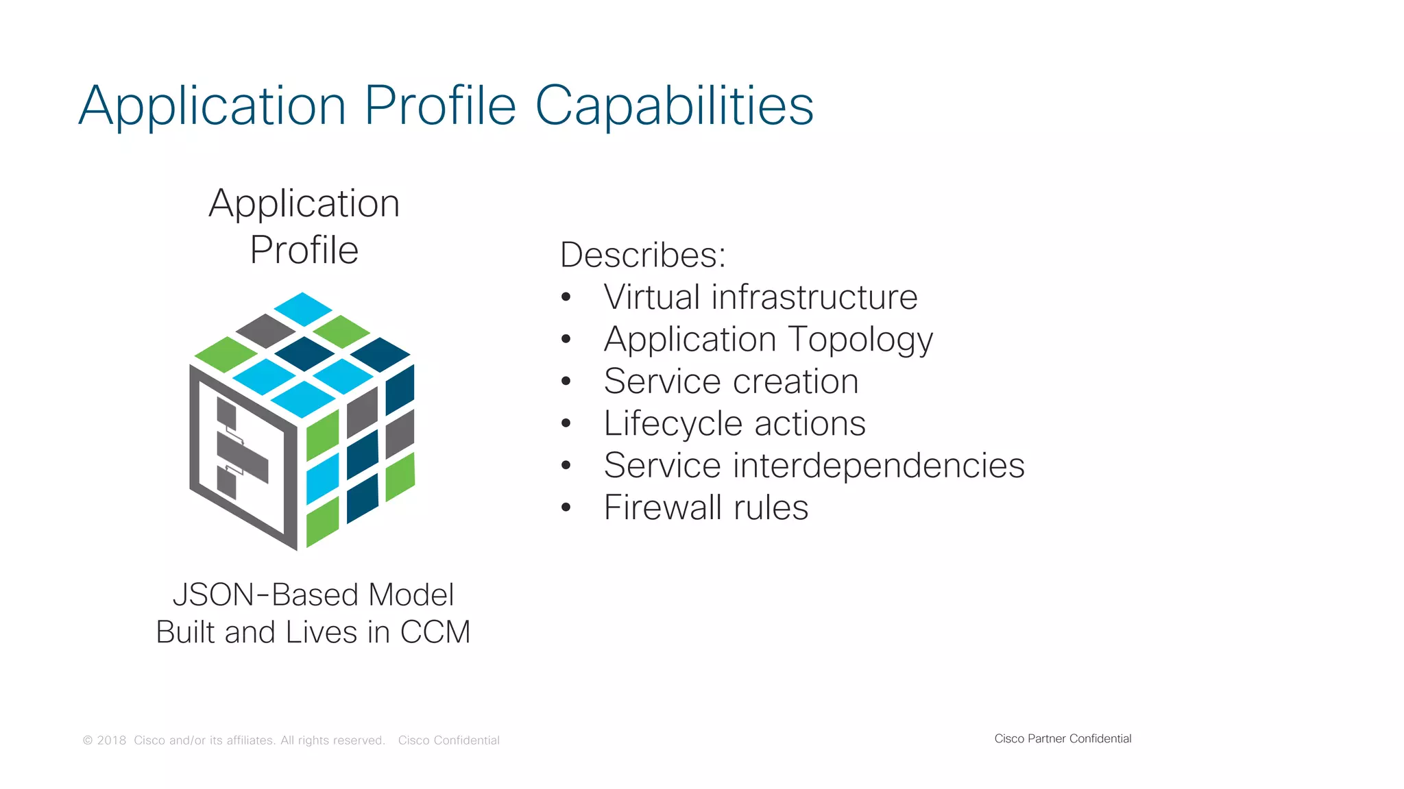 © 2018 Cisco and/or its affiliates. All rights reserved. Cisco Confidential
Application Profile Capabilities
Describes:
• Virtual infrastructure
• Application Topology
• Service creation
• Lifecycle actions
• Service interdependencies
• Firewall rules
Application
Profile
JSON-Based Model
Built and Lives in CCM
Cisco Partner Confidential
 