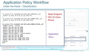 © 2018 Cisco and/or its affiliates. All rights reserved. Cisco Confidential
© 2018 Cisco and/or its affiliates. All rights reserved. Cisco Public
Application Policy Workflow
Under the Hood - Classification
Cisco Protocol Pack Library: http://www.cisco.com/c/en/us/td/docs/ios-xml/ios/qos_nbar/prot_lib/config_library/nbar-prot-pack-library.html
Protocol Pack 28: https://www.cisco.com/c/en/us/td/docs/ios-xml/ios/qos_nbar/prot_lib/config_library/pp2800/nbar-prot-pack2800.html
ip access-list extended prm-APIC_QOS_IN#MM_STREAM__acl
remark citrix - Citrix
permit tcp any any eq 1494
permit udp any any eq 1494
permit tcp any any eq 2598
permit udp any any eq 2598
remark citrix-static - Citrix-Static
permit tcp any any eq 1604
permit udp any any eq 1604
permit tcp any any range 2512 2513
permit udp any any range 2512 2513
</snip>
exit
Application
ACLs
!
ip access-list extended prm-APIC_QOS_IN#VOICE__acl
permit ip host 10.4.81.21 any DSCP ef
!
ip access-list extended prm-APIC_QOS_IN#MM-CONF__acl
permit ip host 10.4.81.21 any DSCP af41
!
Static Endpoint
ACL for Cisco
Phone
 