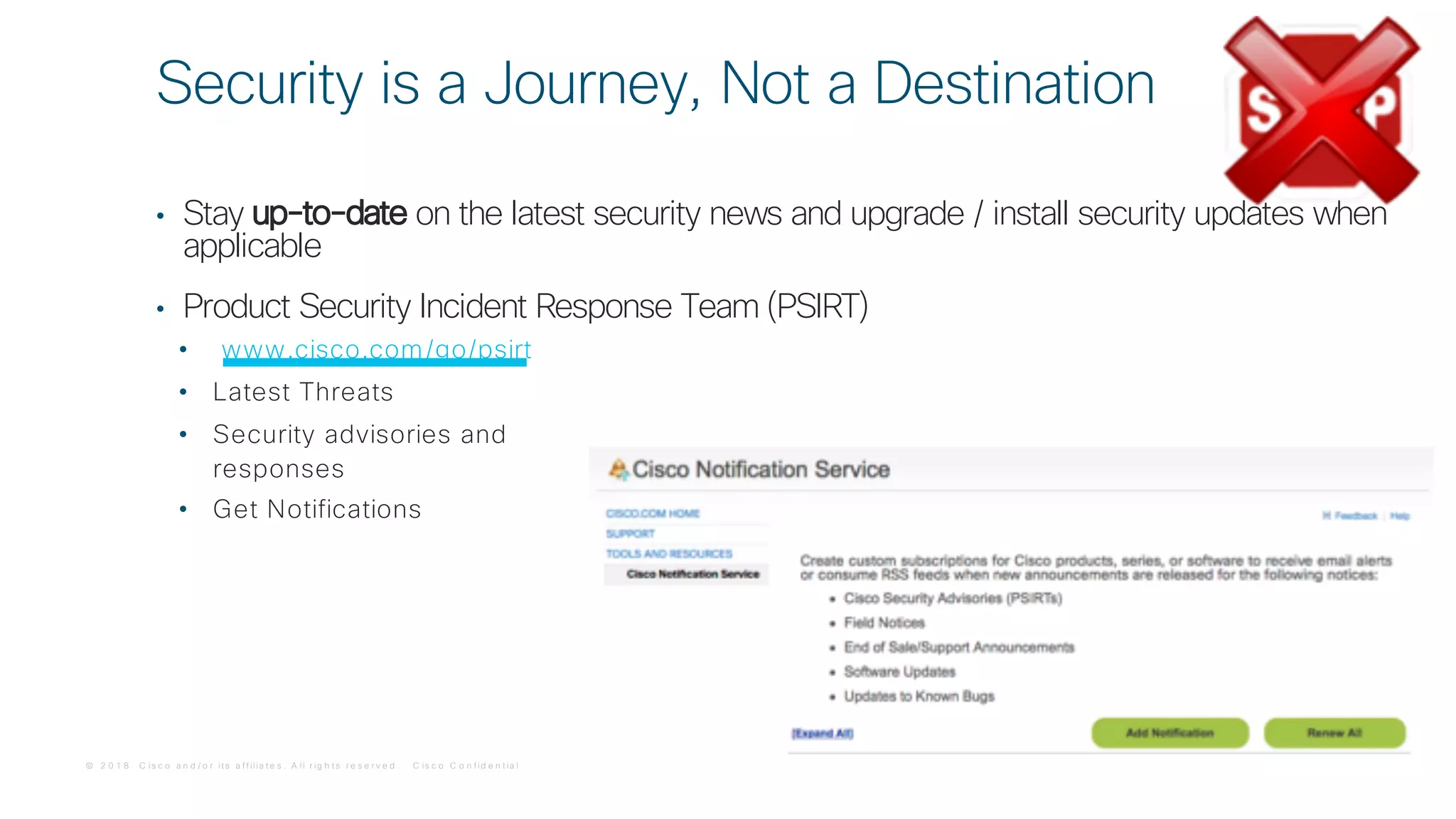 © 2 0 1 8 C is c o a n d / o r it s a f f ilia t e s . A ll r ig h t s r e s e r v e d . C is c o C o n f id e n t ia l
Security is a Journey, Not a Destination
• Stay up-to-date on the latest security news and upgrade / install security updates when
applicable
• Product Security Incident Response Team (PSIRT)
• www.cisco.com/go/psirt
• Latest Threats
• Security advisories and
responses
• Get Notifications
 