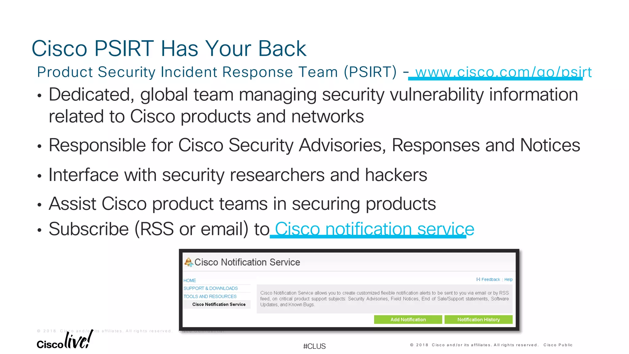 © 2 0 1 8 C is c o a n d / o r it s a f f ilia t e s . A ll r ig h t s r e s e r v e d . C is c o C o n f id e n t ia l
© 2 0 1 8 C is c o a n d / o r its a ffilia te s . A ll r ig h ts r e s e r v e d . C is c o P u b lic
#CLUS
Cisco PSIRT Has Your Back
• Dedicated, global team managing security vulnerability information
related to Cisco products and networks
• Responsible for Cisco Security Advisories, Responses and Notices
• Interface with security researchers and hackers
• Assist Cisco product teams in securing products
• Subscribe (RSS or email) to Cisco notification service
Product Security Incident Response Team (PSIRT) - www.cisco.com/go/psirt
 