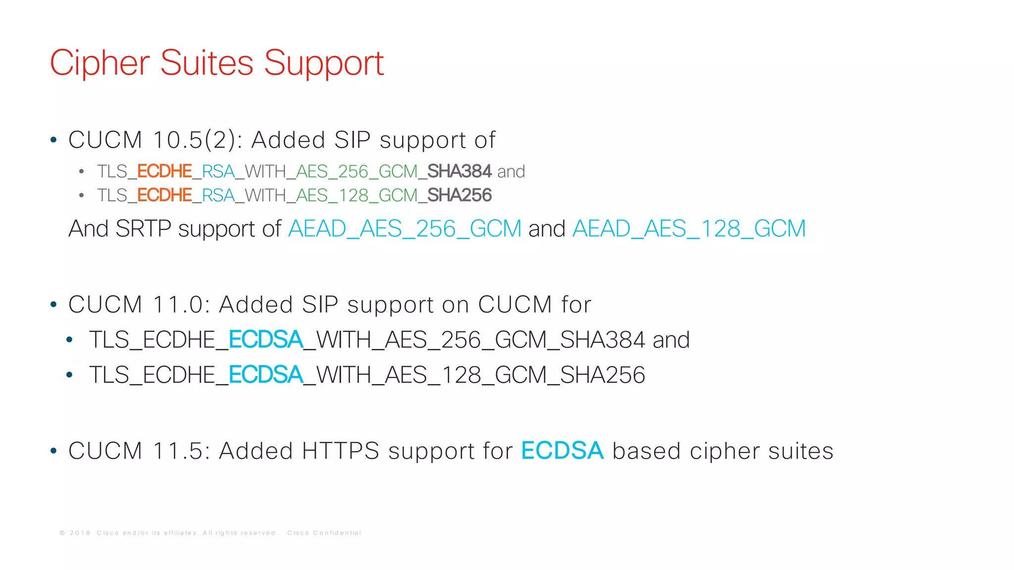 © 2 0 1 8 C is c o a n d / o r it s a f f ilia t e s . A ll r ig h t s r e s e r v e d . C is c o C o n f id e n t ia l
Cipher Suites Support
• CUCM 10.5(2): Added SIP support of
• TLS_ECDHE_RSA_WITH_AES_256_GCM_SHA384 and
• TLS_ECDHE_RSA_WITH_AES_128_GCM_SHA256
And SRTP support of AEAD_AES_256_GCM and AEAD_AES_128_GCM
• CUCM 11.0: Added SIP support on CUCM for
• TLS_ECDHE_ECDSA_WITH_AES_256_GCM_SHA384 and
• TLS_ECDHE_ECDSA_WITH_AES_128_GCM_SHA256
• CUCM 11.5: Added HTTPS support for ECDSA based cipher suites
 