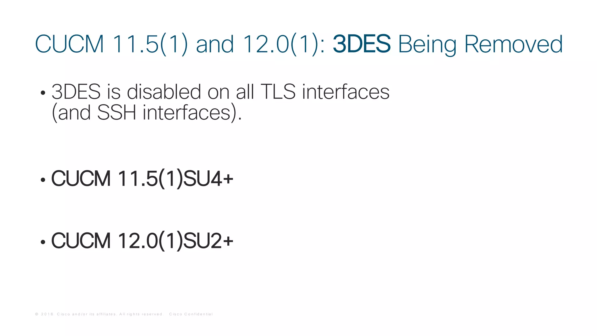 © 2 0 1 8 C is c o a n d / o r it s a f f ilia t e s . A ll r ig h t s r e s e r v e d . C is c o C o n f id e n t ia l
• 3DES is disabled on all TLS interfaces
(and SSH interfaces).
• CUCM 11.5(1)SU4+
• CUCM 12.0(1)SU2+
CUCM 11.5(1) and 12.0(1): 3DES Being Removed
 