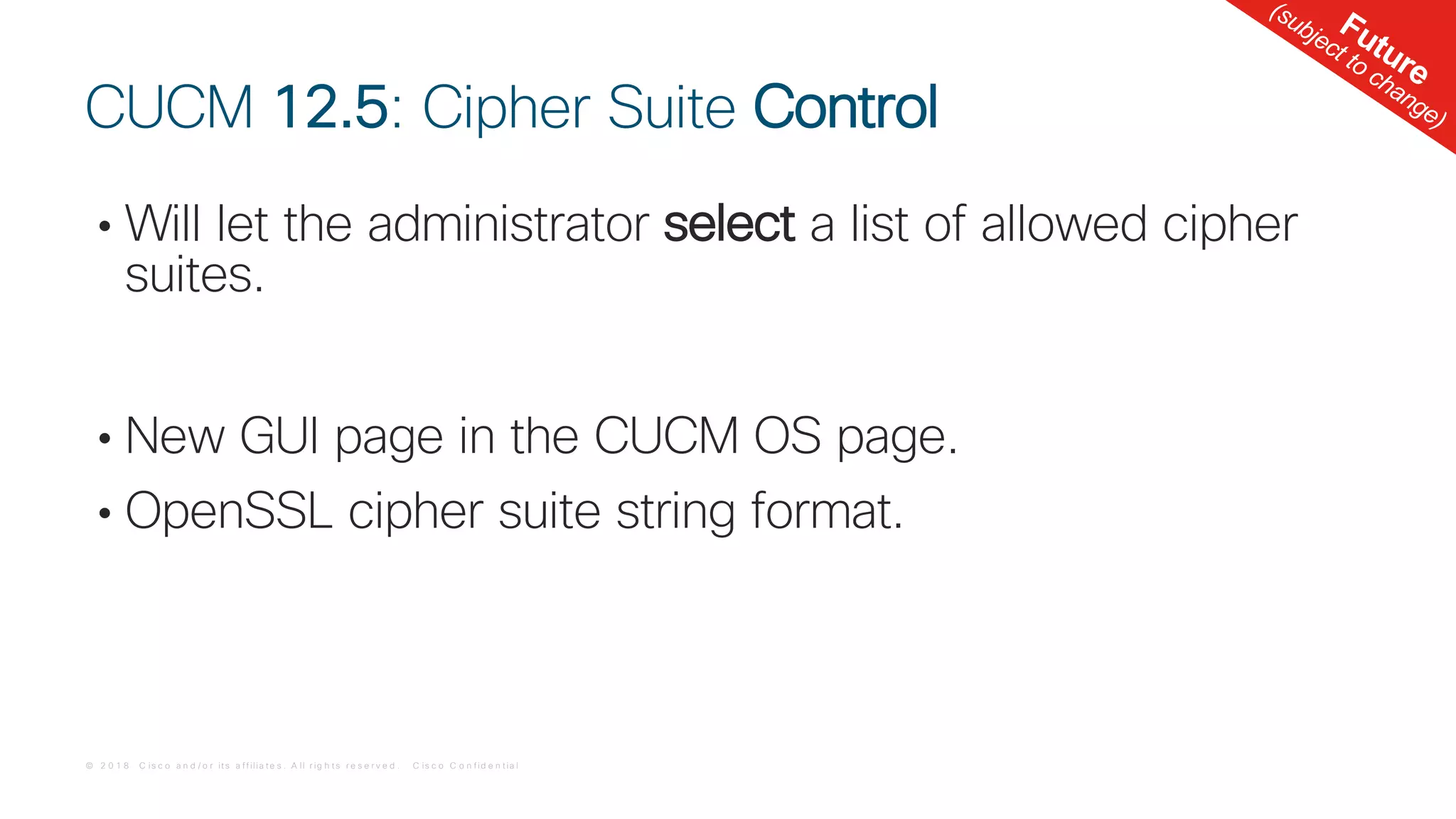 © 2 0 1 8 C is c o a n d / o r it s a f f ilia t e s . A ll r ig h t s r e s e r v e d . C is c o C o n f id e n t ia l
• Will let the administrator select a list of allowed cipher
suites.
• New GUI page in the CUCM OS page.
• OpenSSL cipher suite string format.
CUCM 12.5: Cipher Suite Control
Future
(subject to change)
 