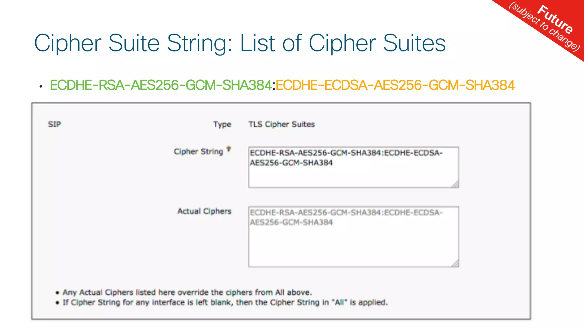 © 2 0 1 8 C is c o a n d / o r it s a f f ilia t e s . A ll r ig h t s r e s e r v e d . C is c o C o n f id e n t ia l
• ECDHE-RSA-AES256-GCM-SHA384:ECDHE-ECDSA-AES256-GCM-SHA384
Cipher Suite String: List of Cipher Suites
Future
(subject to change)
 