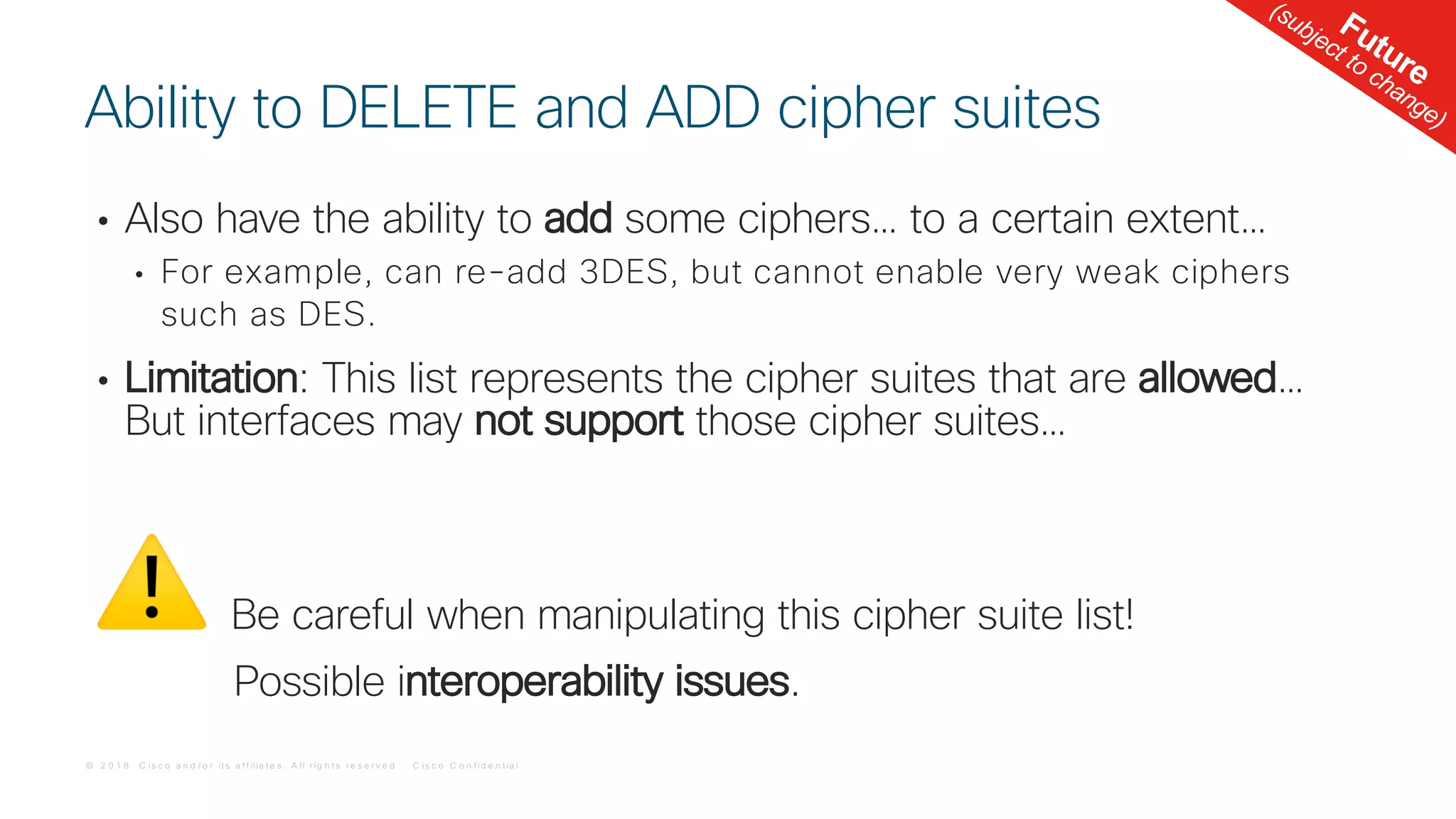 © 2 0 1 8 C is c o a n d / o r it s a f f ilia t e s . A ll r ig h t s r e s e r v e d . C is c o C o n f id e n t ia l
• Also have the ability to add some ciphers… to a certain extent…
• For example, can re-add 3DES, but cannot enable very weak ciphers
such as DES.
• Limitation: This list represents the cipher suites that are allowed…
But interfaces may not support those cipher suites…
⚠ Be careful when manipulating this cipher suite list!
Possible interoperability issues.
Ability to DELETE and ADD cipher suites
Future
(subject to change)
 
