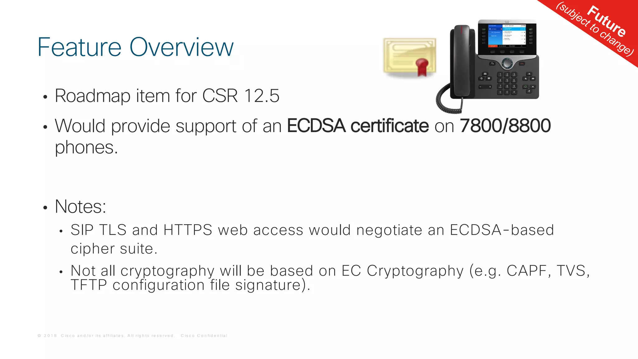 © 2 0 1 8 C is c o a n d / o r it s a f f ilia t e s . A ll r ig h t s r e s e r v e d . C is c o C o n f id e n t ia l
• Roadmap item for CSR 12.5
• Would provide support of an ECDSA certificate on 7800/8800
phones.
• Notes:
• SIP TLS and HTTPS web access would negotiate an ECDSA-based
cipher suite.
• Not all cryptography will be based on EC Cryptography (e.g. CAPF, TVS,
TFTP configuration file signature).
Feature Overview
Future
(subject to change)
 