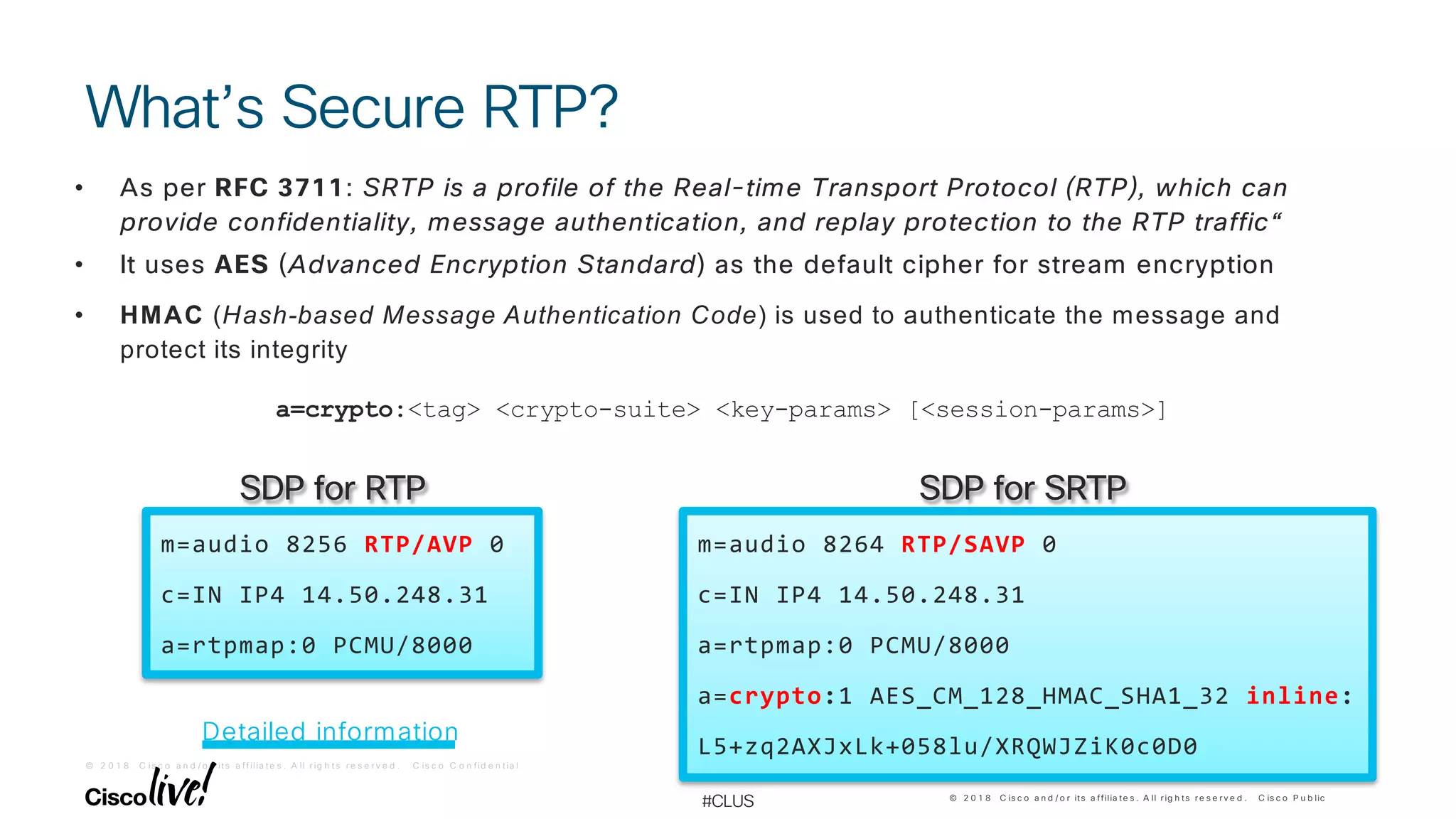 © 2 0 1 8 C is c o a n d / o r it s a f f ilia t e s . A ll r ig h t s r e s e r v e d . C is c o C o n f id e n t ia l
© 2 0 1 8 C is c o a n d / o r its a ffilia te s . A ll r ig h ts r e s e r v e d . C is c o P u b lic
#CLUS
What’s Secure RTP?
m=audio 8256 RTP/AVP 0
c=IN IP4 14.50.248.31
a=rtpmap:0 PCMU/8000
m=audio 8264 RTP/SAVP 0
c=IN IP4 14.50.248.31
a=rtpmap:0 PCMU/8000
a=crypto:1 AES_CM_128_HMAC_SHA1_32 inline:
L5+zq2AXJxLk+058lu/XRQWJZiK0c0D0
SDP for SRTPSDP for RTP
• As per RFC 3711: SRTP is a profile of the Real-time Transport Protocol (RTP), which can
provide confidentiality, message authentication, and replay protection to the RTP traffic“
• It uses AES (Advanced Encryption Standard) as the default cipher for stream encryption
• HMAC (Hash-based Message Authentication Code) is used to authenticate the message and
protect its integrity
a=crypto:<tag> <crypto-suite> <key-params> [<session-params>]
Detailed information
 