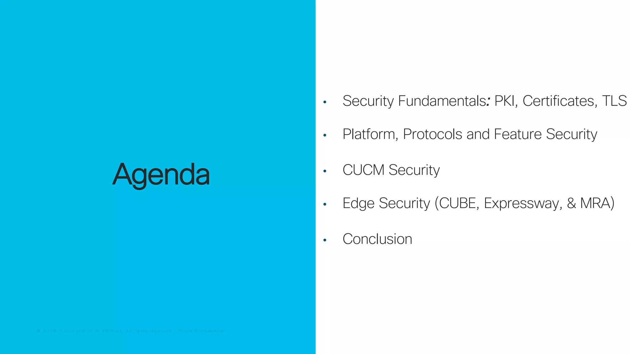 © 2 0 1 8 C is c o a n d / o r it s a f f ilia t e s . A ll r ig h t s r e s e r v e d . C is c o C o n f id e n t ia l© 2 0 1 8 C is c o a n d / o r it s a f f ilia t e s . A ll r ig h t s r e s e r v e d . C is c o C o n f id e n t ia l
Agenda
• Security Fundamentals: PKI, Certificates, TLS
• Platform, Protocols and Feature Security
• CUCM Security
• Edge Security (CUBE, Expressway, & MRA)
• Conclusion
 