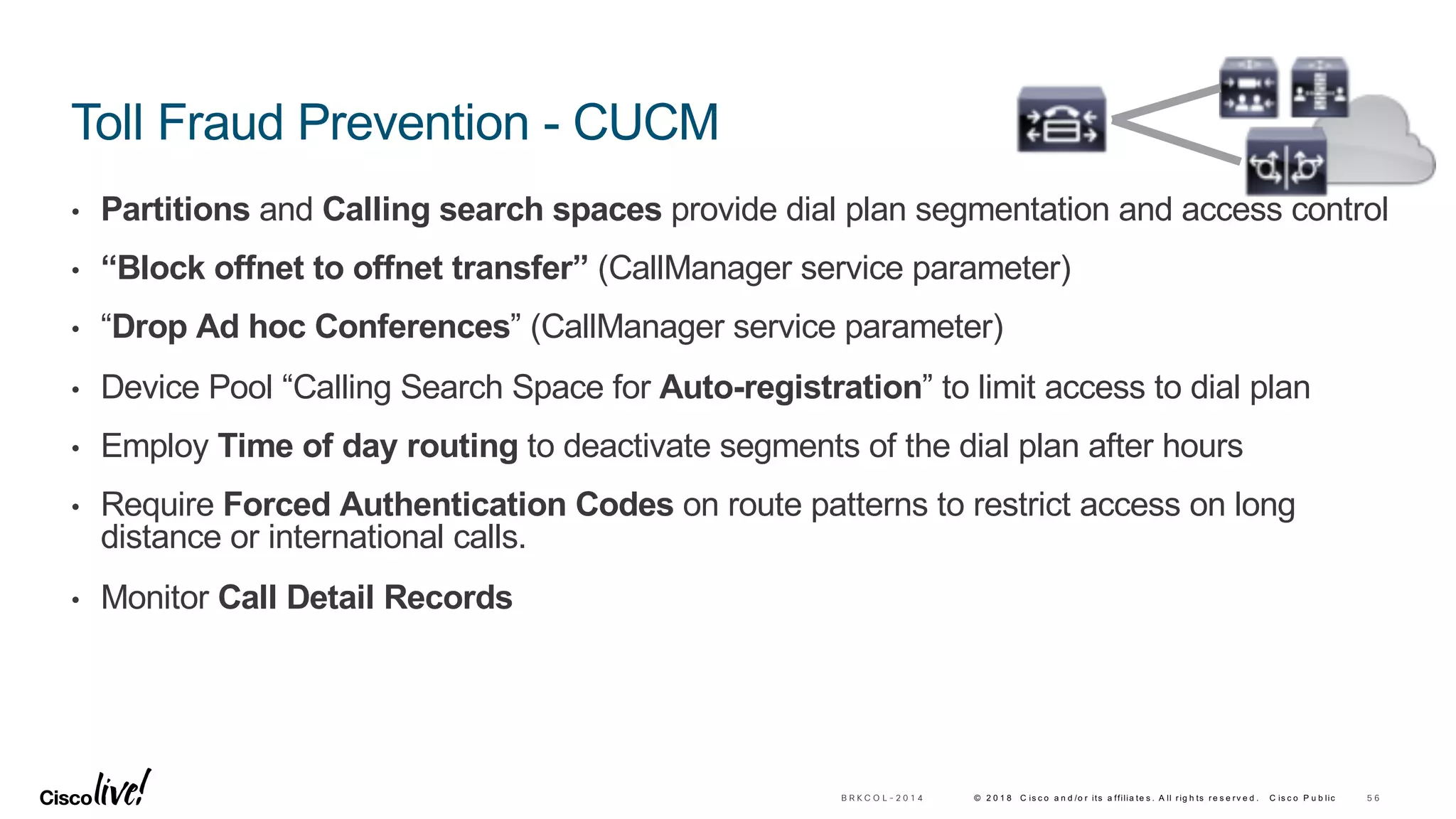 © 2 0 1 8 C is c o a n d /o r its a ffilia te s . A ll rig h ts re s e rv e d . C is c o P u b lic
Toll Fraud Prevention - CUCM
• Partitions and Calling search spaces provide dial plan segmentation and access control
• “Block offnet to offnet transfer” (CallManager service parameter)
• “Drop Ad hoc Conferences” (CallManager service parameter)
• Device Pool “Calling Search Space for Auto-registration” to limit access to dial plan
• Employ Time of day routing to deactivate segments of the dial plan after hours
• Require Forced Authentication Codes on route patterns to restrict access on long
distance or international calls.
• Monitor Call Detail Records
5 6B R K C O L - 2 0 1 4
 