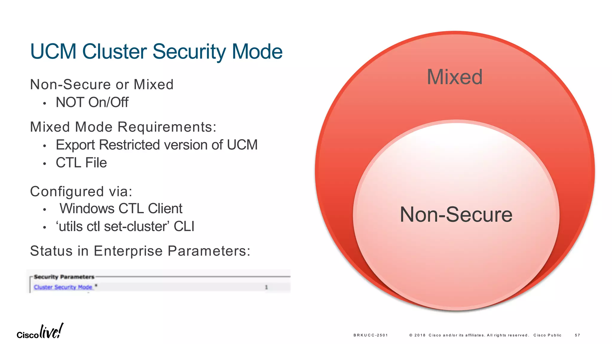 © 2 0 1 8 C is c o a n d /o r its a ffilia te s . A ll rig h ts re s e rv e d . C is c o P u b lic
UCM Cluster Security Mode
Non-Secure or Mixed
• NOT On/Off
Mixed Mode Requirements:
• Export Restricted version of UCM
• CTL File
Configured via:
• Windows CTL Client
• ‘utils ctl set-cluster’ CLI
Status in Enterprise Parameters:
5 7B R K U C C -2 5 0 1
Mixed
Non-Secure
 