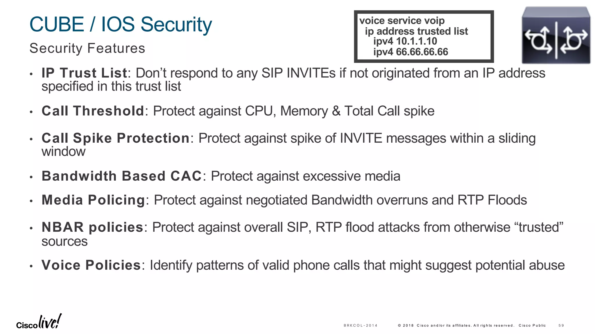 © 2 0 1 8 C is c o a n d /o r its a ffilia te s . A ll rig h ts re s e rv e d . C is c o P u b lic
CUBE / IOS Security
Security Features
• IP Trust List: Don’t respond to any SIP INVITEs if not originated from an IP address
specified in this trust list
• Call Threshold: Protect against CPU, Memory & Total Call spike
• Call Spike Protection: Protect against spike of INVITE messages within a sliding
window
• Bandwidth Based CAC: Protect against excessive media
• Media Policing: Protect against negotiated Bandwidth overruns and RTP Floods
• NBAR policies: Protect against overall SIP, RTP flood attacks from otherwise “trusted”
sources
• Voice Policies: Identify patterns of valid phone calls that might suggest potential abuse
5 9B R K C O L - 2 0 1 4
voice service voip
ip address trusted list
ipv4 10.1.1.10
ipv4 66.66.66.66
 