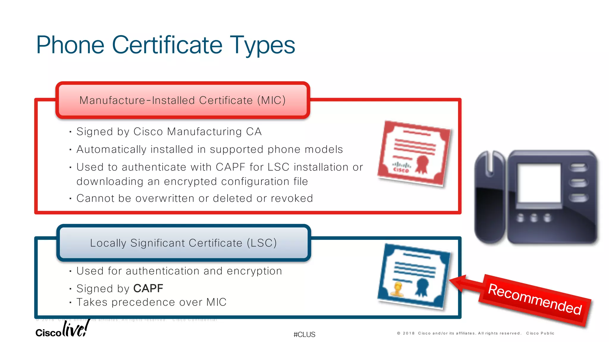 © 2 0 1 8 C is c o a n d / o r it s a f f ilia t e s . A ll r ig h t s r e s e r v e d . C is c o C o n f id e n t ia l
© 2 0 1 8 C is c o a n d / o r its a ffilia te s . A ll r ig h ts r e s e r v e d . C is c o P u b lic
#CLUS
Phone Certificate Types
• Signed by Cisco Manufacturing CA
• Automatically installed in supported phone models
• Used to authenticate with CAPF for LSC installation or
downloading an encrypted configuration file
• Cannot be overwritten or deleted or revoked
Manufacture-Installed Certificate (MIC)
• Used for authentication and encryption
• Signed by CAPF
• Takes precedence over MIC
Locally Significant Certificate (LSC)
Recommended
 