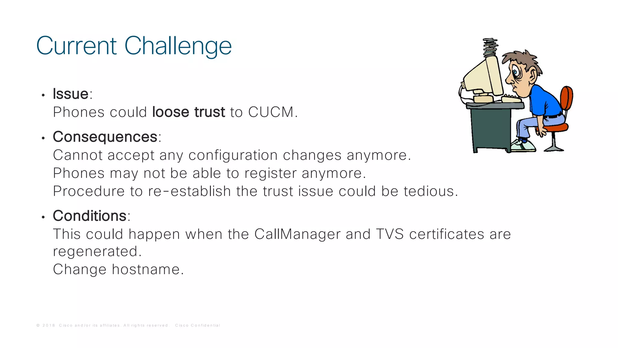 © 2 0 1 8 C is c o a n d / o r it s a f f ilia t e s . A ll r ig h t s r e s e r v e d . C is c o C o n f id e n t ia l
• Issue:
Phones could loose trust to CUCM.
• Consequences:
Cannot accept any configuration changes anymore.
Phones may not be able to register anymore.
Procedure to re-establish the trust issue could be tedious.
• Conditions:
This could happen when the CallManager and TVS certificates are
regenerated.
Change hostname.
Current Challenge
 