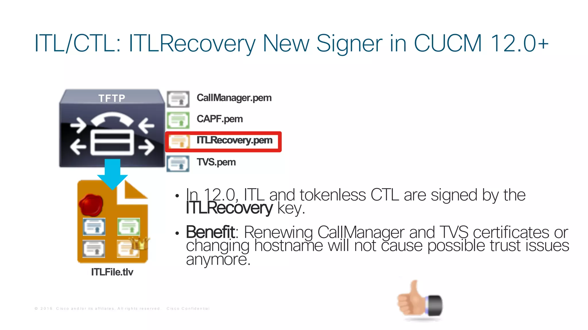 © 2 0 1 8 C is c o a n d / o r it s a f f ilia t e s . A ll r ig h t s r e s e r v e d . C is c o C o n f id e n t ia l
• In 12.0, ITL and tokenless CTL are signed by the
ITLRecovery key.
• Benefit: Renewing CallManager and TVS certificates or
changing hostname will not cause possible trust issues
anymore.
ITL/CTL: ITLRecovery New Signer in CUCM 12.0+
ITLFile.tlv
TFTP
CAPF.pem
TVS.pem
CallManager.pem
ITLRecovery.pemITLRecovery.pem
 