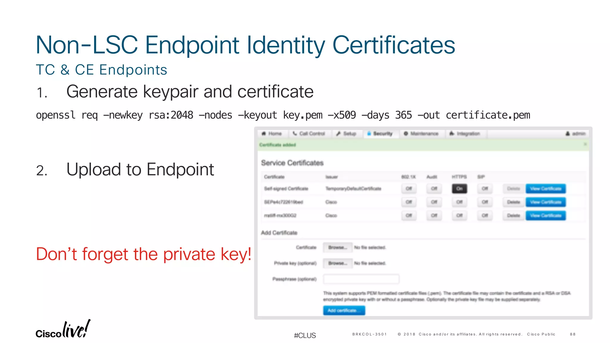 © 2 0 1 8 C is c o a n d / o r its a ffilia te s . A ll r ig h ts r e s e r v e d . C is c o P u b lic
#CLUS
1. Generate keypair and certificate
openssl req -newkey rsa:2048 -nodes -keyout key.pem -x509 -days 365 -out certificate.pem
2. Upload to Endpoint
Don’t forget the private key!
TC & CE Endpoints
8 8B R K C O L - 3 5 0 1
Non-LSC Endpoint Identity Certificates
 