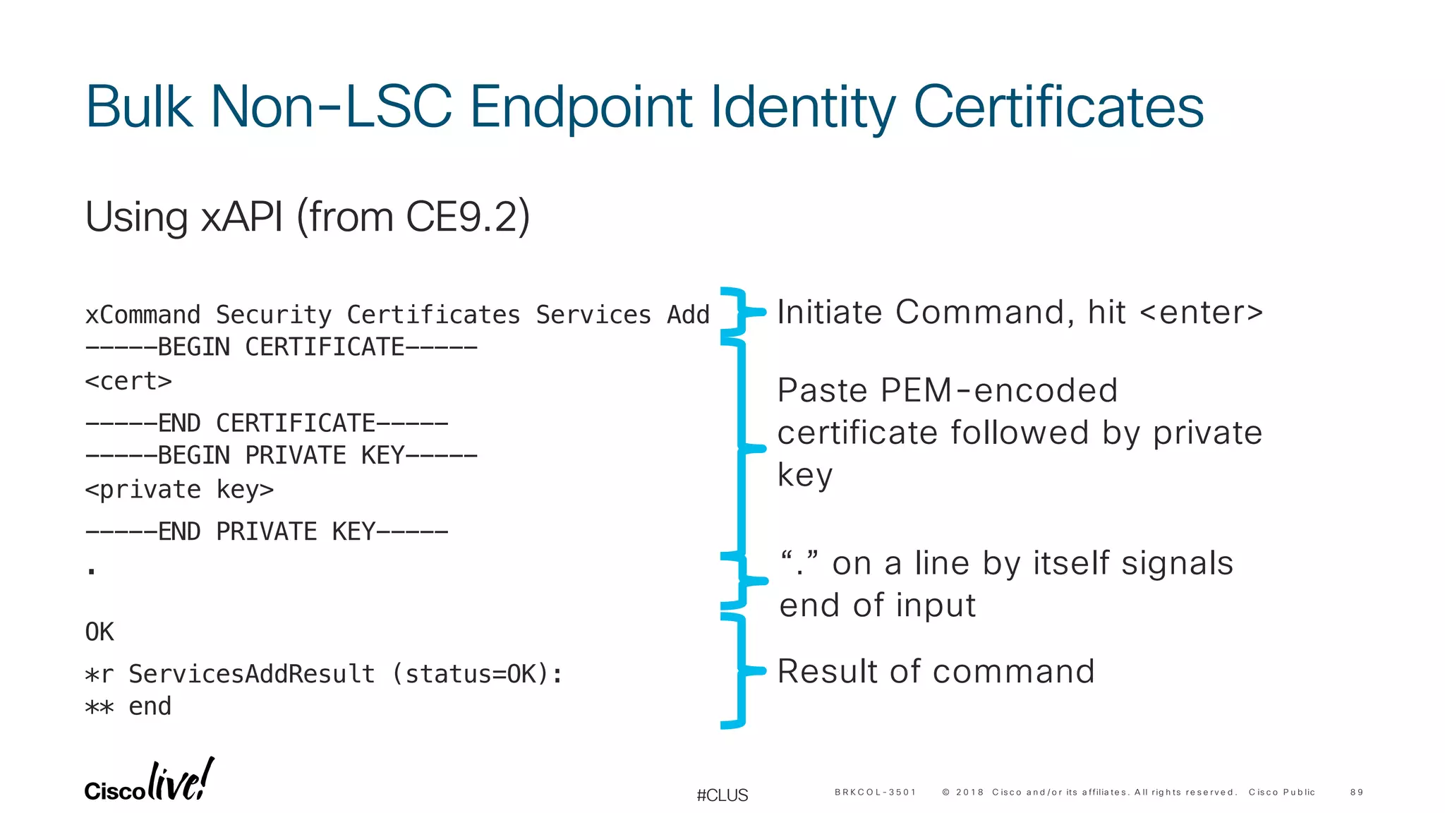 © 2 0 1 8 C is c o a n d / o r its a ffilia te s . A ll r ig h ts r e s e r v e d . C is c o P u b lic
#CLUS
Bulk Non-LSC Endpoint Identity Certificates
Using xAPI (from CE9.2)
xCommand Security Certificates Services Add
-----BEGIN CERTIFICATE-----
<cert>
-----END CERTIFICATE-----
-----BEGIN PRIVATE KEY-----
<private key>
-----END PRIVATE KEY-----
.
OK
*r ServicesAddResult (status=OK):
** end
8 9B R K C O L - 3 5 0 1
Initiate Command, hit <enter>
Paste PEM-encoded
certificate followed by private
key
“.” on a line by itself signals
end of input
Result of command
 