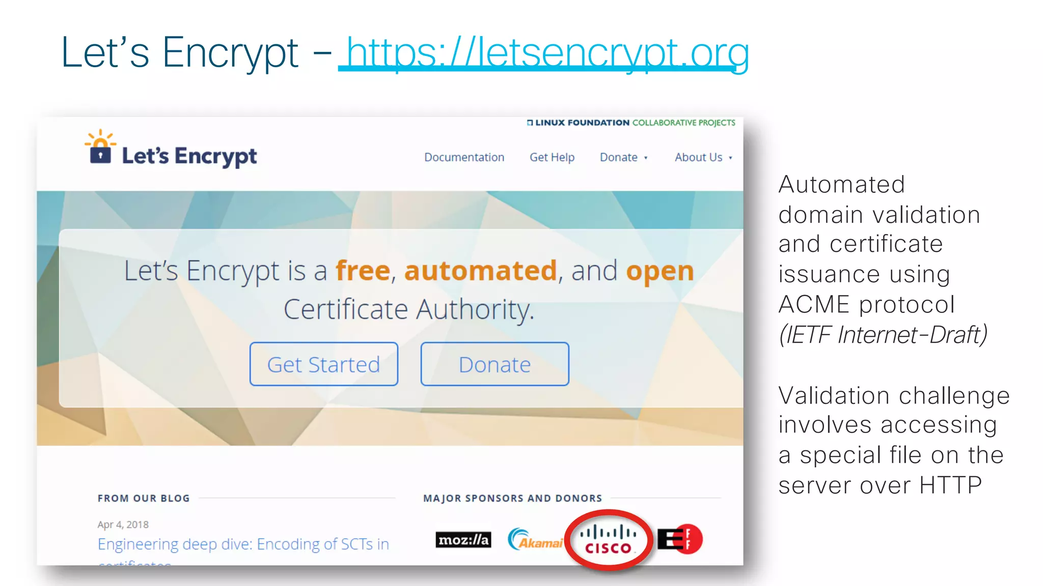 © 2 0 1 8 C is c o a n d / o r it s a f f ilia t e s . A ll r ig h t s r e s e r v e d . C is c o C o n f id e n t ia l
Let’s Encrypt – https://letsencrypt.org
Automated
domain validation
and certificate
issuance using
ACME protocol
(IETF Internet-Draft)
Validation challenge
involves accessing
a special file on the
server over HTTP
 