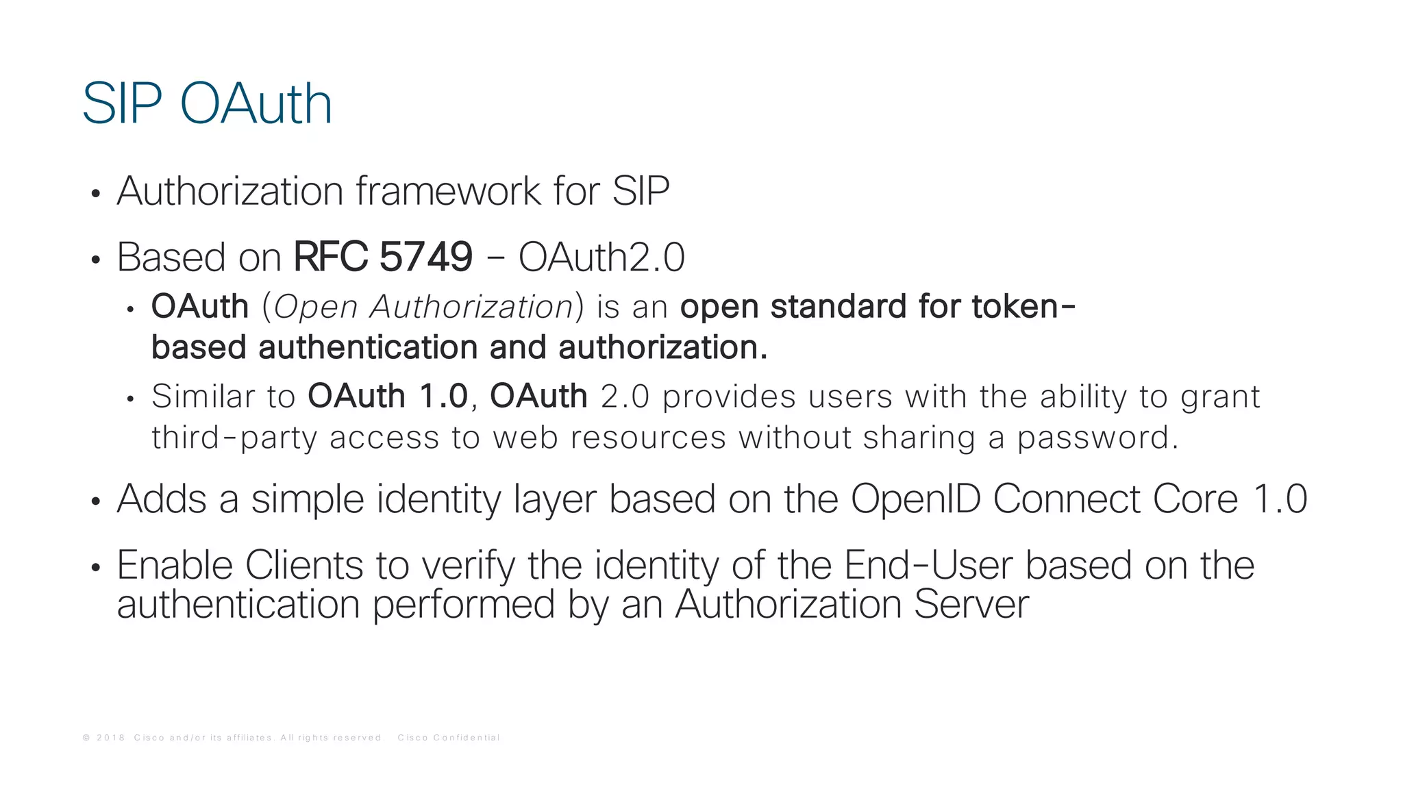 © 2 0 1 8 C is c o a n d / o r it s a f f ilia t e s . A ll r ig h t s r e s e r v e d . C is c o C o n f id e n t ia l
• Authorization framework for SIP
• Based on RFC 5749 – OAuth2.0
• OAuth (Open Authorization) is an open standard for token-
based authentication and authorization.
• Similar to OAuth 1.0, OAuth 2.0 provides users with the ability to grant
third-party access to web resources without sharing a password.
• Adds a simple identity layer based on the OpenID Connect Core 1.0
• Enable Clients to verify the identity of the End-User based on the
authentication performed by an Authorization Server
SIP OAuth
 