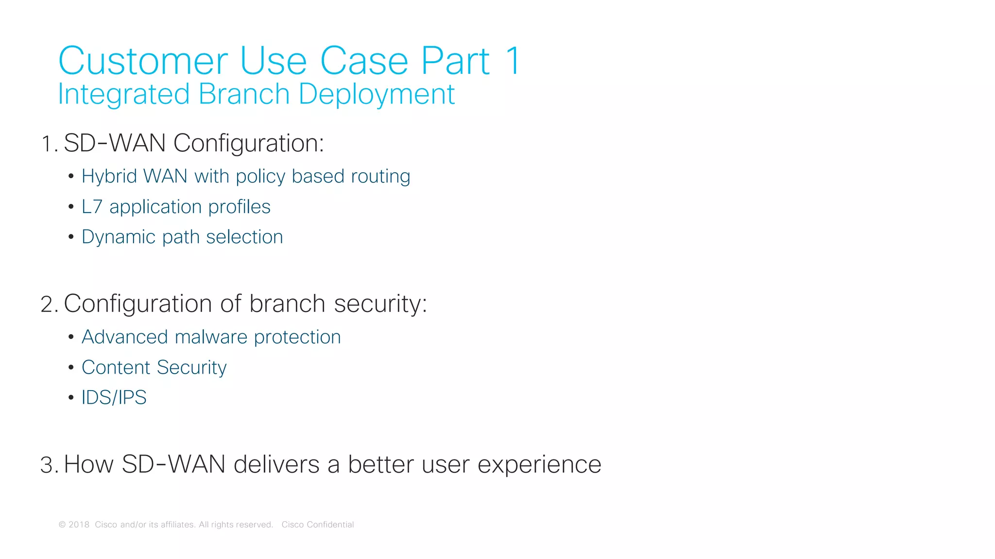 © 2018 Cisco and/or its affiliates. All rights reserved. Cisco Confidential
Customer Use Case Part 1
Integrated Branch Deployment
1. SD-WAN Configuration:
• Hybrid WAN with policy based routing
• L7 application profiles
• Dynamic path selection
2. Configuration of branch security:
• Advanced malware protection
• Content Security
• IDS/IPS
3. How SD-WAN delivers a better user experience
 