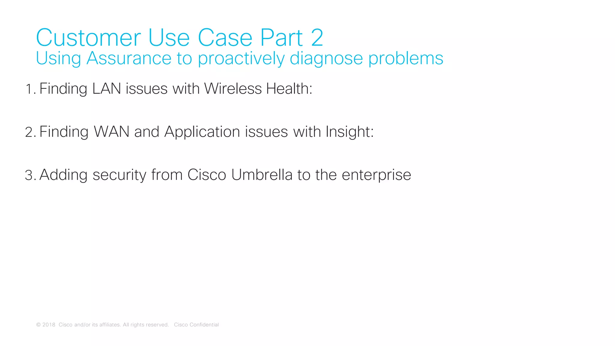 © 2018 Cisco and/or its affiliates. All rights reserved. Cisco Confidential
Customer Use Case Part 2
Using Assurance to proactively diagnose problems
1. Finding LAN issues with Wireless Health:
2. Finding WAN and Application issues with Insight:
3. Adding security from Cisco Umbrella to the enterprise
 