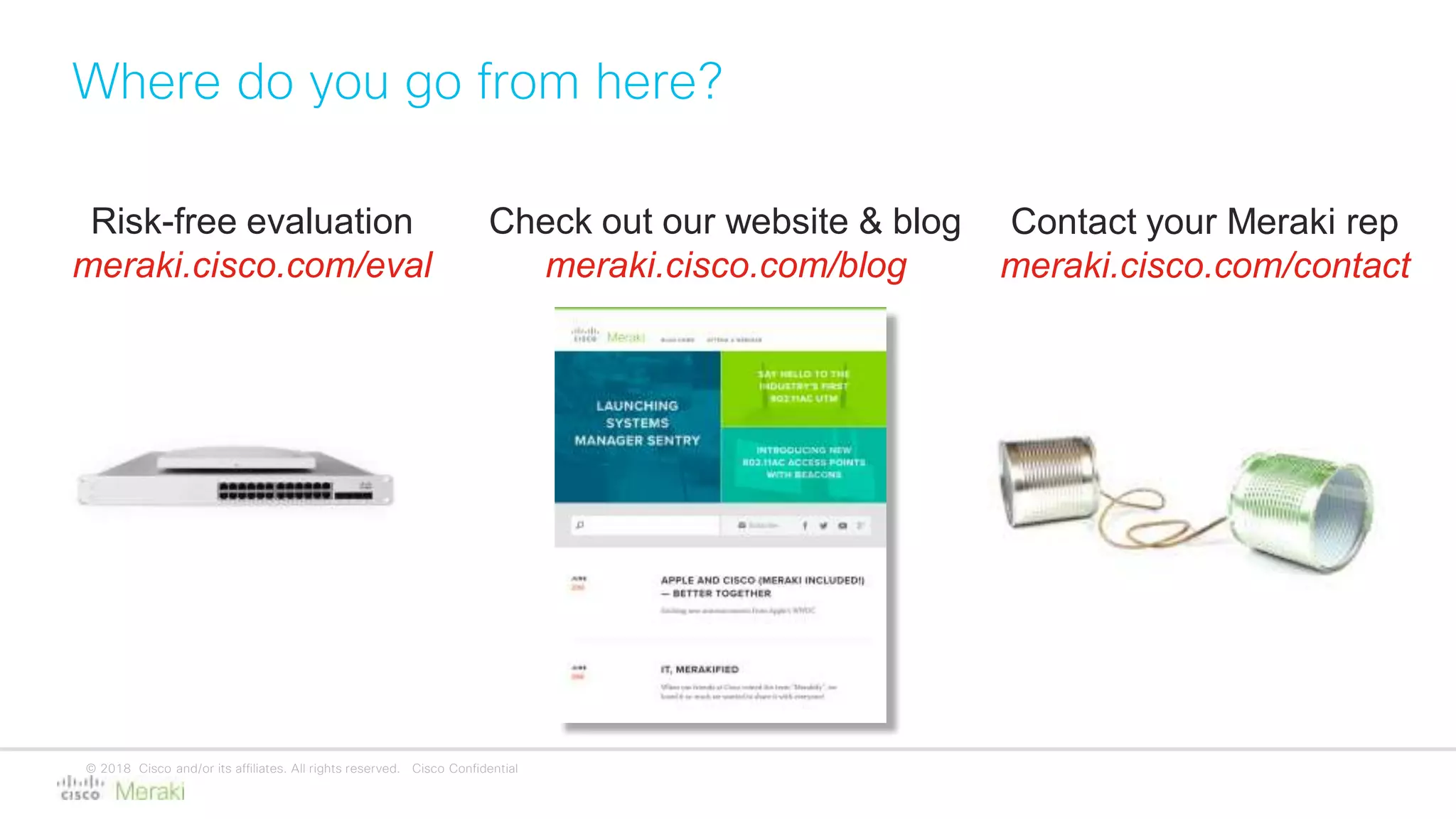© 2018 Cisco and/or its affiliates. All rights reserved. Cisco Confidential
Where do you go from here?
Risk-free evaluation
meraki.cisco.com/eval
Check out our website & blog
meraki.cisco.com/blog
Contact your Meraki rep
meraki.cisco.com/contact
 