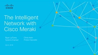 The Intelligent
Network with
Cisco Meraki
Ryan LaTorre
Systems Engineer
Oct 2, 2018
Chris Irwin
Product Specialist
 