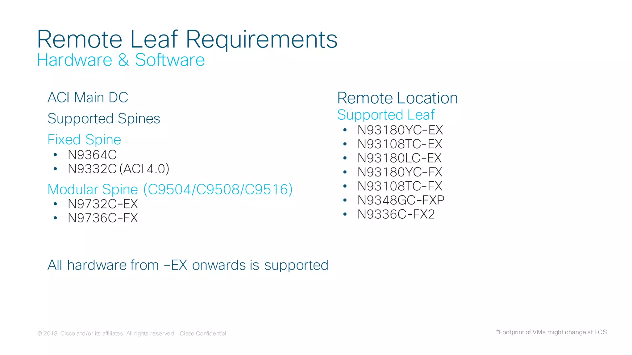 © 2018 Cisco and/or its affiliates. All rights reserved. Cisco Confidential
Remote Leaf Requirements
Hardware & Software
ACI Main DC
Supported Spines
Fixed Spine
• N9364C
• N9332C (ACI 4.0)
Modular Spine (C9504/C9508/C9516)
• N9732C-EX
• N9736C-FX
Remote Location
Supported Leaf
• N93180YC-EX
• N93108TC-EX
• N93180LC-EX
• N93180YC-FX
• N93108TC-FX
• N9348GC-FXP
• N9336C-FX2
*Footprint of VMs might change at FCS.
All hardware from –EX onwards is supported
 