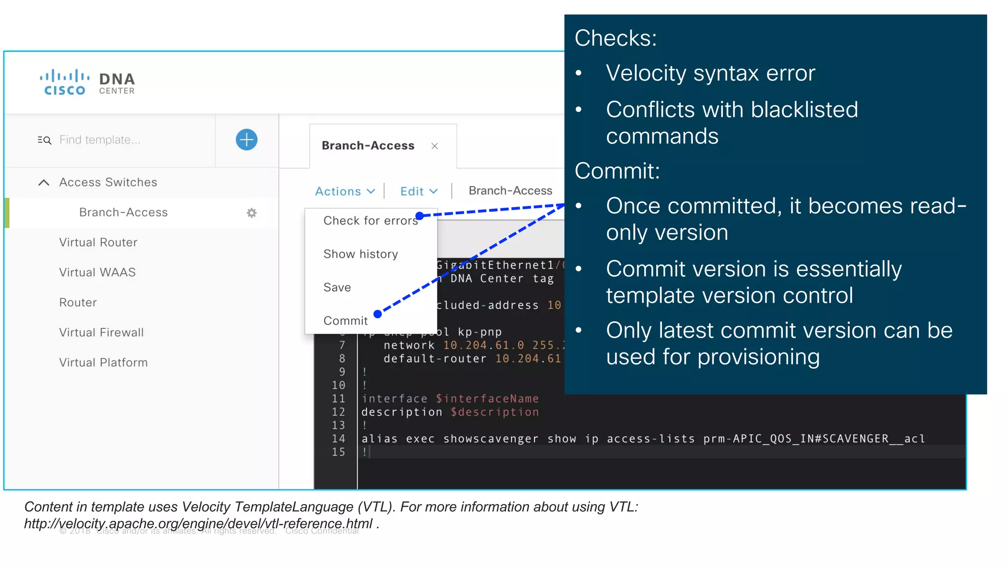 © 2018 Cisco and/or its affiliates. All rights reserved. Cisco Confidential
Template Editor
Checks:
• Velocity syntax error
• Conflicts with blacklisted
commands
Commit:
• Once committed, it becomes read-
only version
• Commit version is essentially
template version control
• Only latest commit version can be
used for provisioning
Content in template uses Velocity TemplateLanguage (VTL). For more information about using VTL:
http://velocity.apache.org/engine/devel/vtl-reference.html .
 