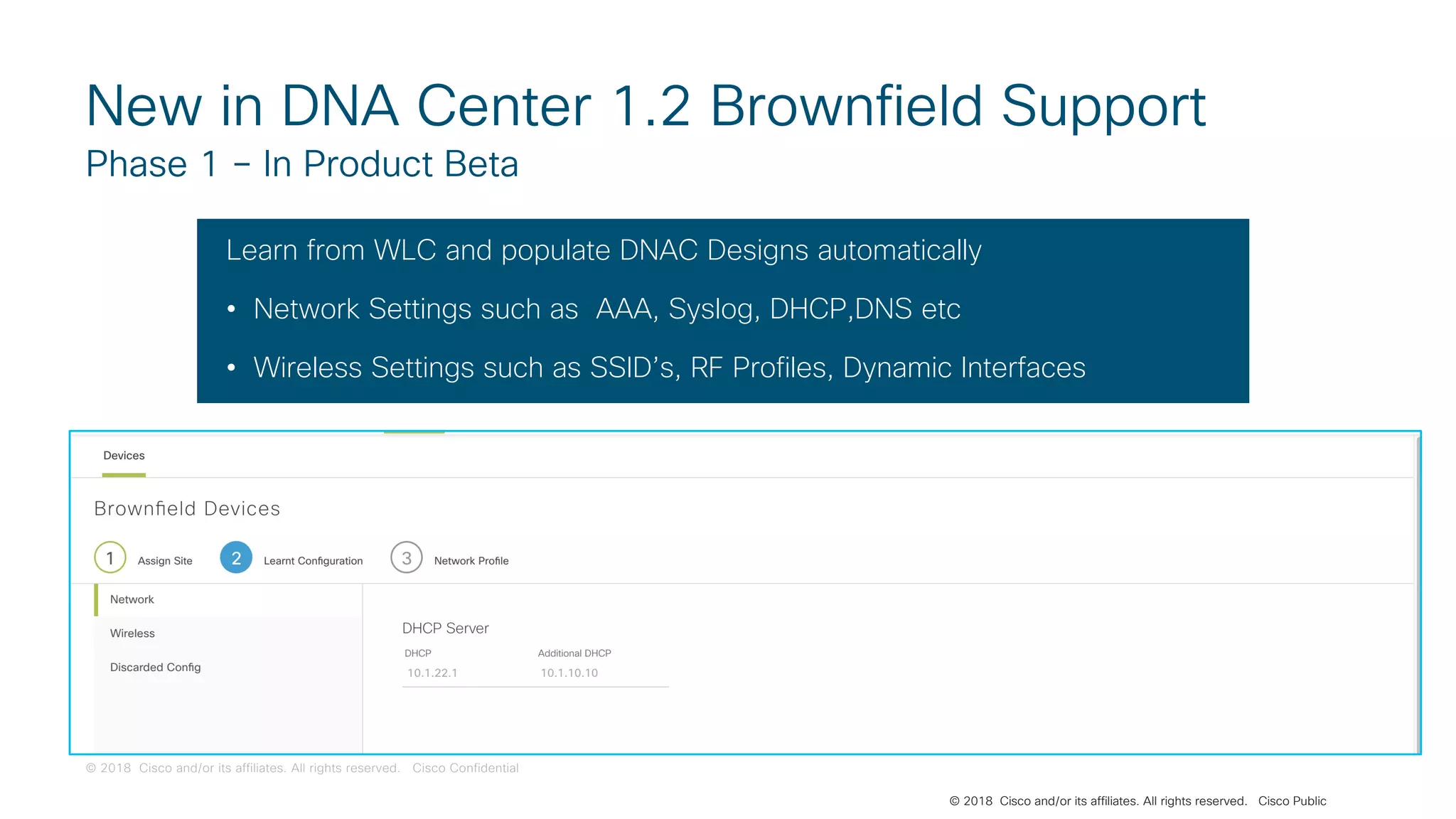 © 2018 Cisco and/or its affiliates. All rights reserved. Cisco Confidential
© 2018 Cisco and/or its affiliates. All rights reserved. Cisco Public
New in DNA Center 1.2 Brownfield Support
Phase 1 – In Product Beta
Learn from WLC and populate DNAC Designs automatically
• Network Settings such as AAA, Syslog, DHCP,DNS etc
• Wireless Settings such as SSID’s, RF Profiles, Dynamic Interfaces
 