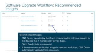© 2018 Cisco and/or its affiliates. All rights reserved. Cisco Confidential
Software Upgrade Workflow: Recommended
Images
Recommended Images:
• DNA Center can display the Cisco-recommended software images for
the devices that it manages (by device type).
• Cisco Credentials are required
• If the recommended Golden Image is selected as Golden, DNA Center
automatically uploads from cisco.com.
 