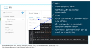 © 2018 Cisco and/or its affiliates. All rights reserved. Cisco Confidential
Template Editor
Checks:
• Velocity syntax error
• Conflicts with blacklisted
commands
Commit:
• Once committed, it becomes read-
only version
• Commit version is essentially
template version control
• Only latest commit version can be
used for provisioning
Content in template uses Velocity TemplateLanguage (VTL). For more information about using VTL:
http://velocity.apache.org/engine/devel/vtl-reference.html .
 