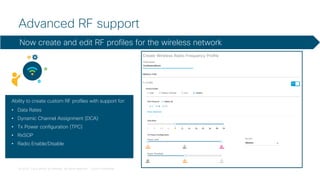 © 2018 Cisco and/or its affiliates. All rights reserved. Cisco Confidential
Advanced RF support
Ability to create custom RF profiles with support for:
• Data Rates
• Dynamic Channel Assignment (DCA)
• Tx Power configuration (TPC)
• RxSOP
• Radio Enable/Disable
Now create and edit RF profiles for the wireless network
 