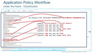 © 2018 Cisco and/or its affiliates. All rights reserved. Cisco Confidential
© 2018 Cisco and/or its affiliates. All rights reserved. Cisco Public
Application Policy Workflow
Under the Hood - Classification
Cisco Protocol Pack Library: http://www.cisco.com/c/en/us/td/docs/ios-xml/ios/qos_nbar/prot_lib/config_library/nbar-prot-pack-library.html
Protocol Pack 28: https://www.cisco.com/c/en/us/td/docs/ios-xml/ios/qos_nbar/prot_lib/config_library/pp2800/nbar-prot-pack2800.html
<protocol>
<attributes>
<application-group>other</application-group>
<business-relevance>business-relevant</business-relevance>
<category>business-and-productivity-tools</category>
<encrypted>false</encrypted>
<p2p-technology>false</p2p-technology>
<sub-category>desktop-virtualization</sub-category>
<traffic-class>multimedia-streaming</traffic-class>
<tunnel>false</tunnel>
</attributes>
<common-name>Citrix Static</common-name>
<enabled>true</enabled>
<engine-id>3</engine-id>
<global-id>L4:1604</global-id>
<help-string>Citrix Static</help-string>
<id>1433</id>
<ip-version>
<ipv4>true</ipv4>
<ipv6>true</ipv6>
</ip-version>
<long-description>Citrix is an application that mediates users remotely to their corporate applications. ICre is a designated protocol for application server system; it is used for transferring data between clients and servers…
<name>citrix-static</name>
<ports>
<tcp>1494,1604,2512,2513,2598</tcp>
<udp>1604,2512,2513</udp>
</ports>
<indicative-ports>
<tcp>1494,1604,2512,2513,2598</tcp>
<udp>1604,2512,2513</udp>
</indicative-ports>
<references>http://www.citrix.com/site/resources/dynamic/additional/ICA_Acceleration_0709a.pdf</references>
<commonly-used>7</commonly-used>
<selector-id>1604</selector-id>
<underlying-protocols>tcp,udp</underlying-protocols>
</protocol>
remark citrix-static
permit tcp any any eq 1494
permit tcp any any eq 1604
permit tcp any any range 2512 2513
permit tcp any any eq 2598
- Citrix Static
ip access-list extended CONTROLLER-MULTIMEDIA-STREAMING-ACL
…
permit udp any any eq 1604
permit udp any any range 2512 2513
 