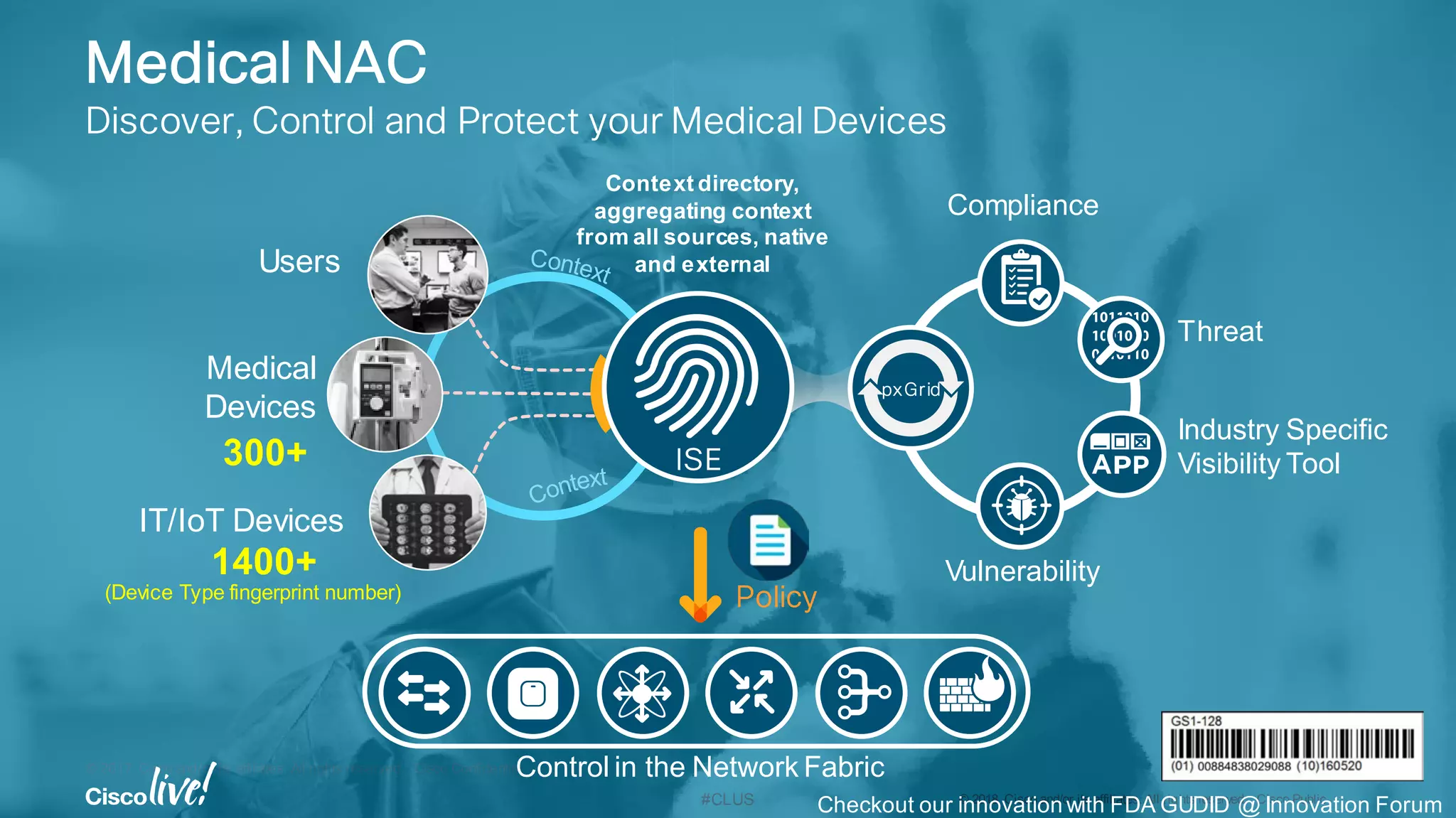 © 2017 Cisco and/or its affiliates. All rights reserved. Cisco Confidential
#CLUS © 2018 Cisco and/or its affiliates. All rights reserved. Cisco Public
Policy
Medical NAC
Discover, Control and Protect your Medical Devices
Users
IT/IoT Devices
Medical
Devices
1400+
300+
(Device Type fingerprint number)
ISE
pxGrid
Compliance
Vulnerability
Threat
Industry Specific
Visibility Tool
Control in the Network Fabric
Context directory,
aggregating context
from all sources, native
and external
Checkout our innovation with FDA GUDID @ Innovation Forum
 